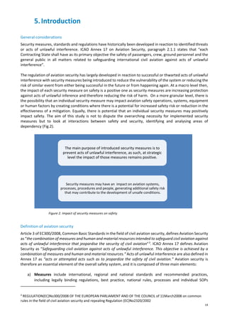 14
5.Introduction
General considerations
Security measures, standards and regulations have historically been developed in reaction to identified threats
or acts of unlawful interference. ICAO Annex 17 on Aviation Security, paragraph 2.1.1 states that “each
Contracting State shall have as its primary objective the safety of passengers, crew, ground personnel and the
general public in all matters related to safeguarding international civil aviation against acts of unlawful
interference”.
The regulation of aviation security has largely developed in reaction to successful or thwarted acts of unlawful
interference with security measures being introduced to reduce the vulnerability of the system or reducing the
risk of similar event from either being successful in the future or from happening again. At a macro level then,
the impact of each security measure on safety is a positive one as security measures are increasing protection
against acts of unlawful inference and therefore reducing the risk of harm. On a more granular level, there is
the possibility that an individual security measure may impact aviation safety operations, systems, equipment
or human factors by creating conditions where there is a potential for increased safety risk or reduction in the
effectiveness of a mitigation. Equally, there is potential that an individual security measures may positively
impact safety. The aim of this study is not to dispute the overarching necessity for implemented security
measures but to look at interactions between safety and security, identifying and analysing areas of
dependency (Fig.2).
Figure 2. Impact of security measures on safety
Definition of aviation security
Article 3 of EC300/2008, Common Basic Standards in the field of civil aviation security, defines Aviation Security
as “the combination of measures and human and material resources intended to safeguard civil aviation against
acts of unlawful interference that jeopardise the security of civil aviation”3
. ICAO Annex 17 defines Aviation
Security as “Safeguarding civil aviation against acts of unlawful interference. This objective is achieved by a
combination of measures and human and material resources.” Acts of unlawful interference are also defined in
Annex 17 as “acts or attempted acts such as to jeopardize the safety of civil aviation.” Aviation security is
therefore an essential element of the overall safety system, and it is composed of three main elements:
a) Measures include international, regional and national standards and recommended practices,
including legally binding regulations, best practice, national rules, processes and individual SOPs
3
REGULATION(EC)No300/2008 OF THE EUROPEAN PARLIAMENT AND OF THE COUNCIL of 11March2008 on common
rules in the field of civil aviation security and repealing Regulation (EC)No2320/2002
The main purpose of introduced security measures is to
prevent acts of unlawful interference, as such, at strategic
level the impact of those measures remains positive.
Security measures may have an impact on aviation systems,
processes, procedures and people, generating additional safety risk
that may contribute to the development of unsafe conditions.
 