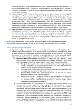 15
established in order to protect civil aviation from acts of unlawful interference. Legal framework for
aviation security constitutes a collection of security measures. When a new security measure is
introduced, it may have an impact on safety, may duplicate existing safety regulation or contradict
existing safety regulation.
b) Human resources include the human element of the security system. Recruitment, training, skills,
knowledge, human factors, performance and actions. The human element is central to security systems
and staff require specific cognitive abilities, skills, and knowledge to fulfil their assigned security
functions. Several roles and functions within the aviation system include safety and security
responsibilities. Where a safety - security interdependency exists, staff is likely to assess the risks and
make trade-offs and need to be prepared to deal with potentially conflicting priorities. These tasks may
have to be completed simultaneously in a fast-paced environment with some security related
requirements having an impact on aviation safety, personal health and safety or human factors.
c) Material resources include equipment and facilities provided to safeguard civil aviation from acts of
unlawful interference. There is a variety of equipment and material resources used solely in the security
domain, for example screening equipment. Aircraft systems and equipment also provides additional
resources to protect civil aviation against acts of unlawful interference. Systems and equipment
installed on the aircraft for security purposes may impact other safety equipment installed on the
aircraft, on aircraft operations or staff.
In the context of definition of aviation security, this study examines security requirements, processes,
procedures, physical security as well as cyber security measures that may have an impact on safety.
Nature of potential interdependencies
a) Regulatory overlap – when a defined requirement is subject to safety and security regulations. These
are more visible interdependencies where the requirement may be duplicated in both domains. It may
be more challenging for the industry to comply with both safety and security measures if the measures
are referred to in both sets of regulation, for example, perimeter fencing which has specific
requirements from a security perspective and a separate function from a safety perspective.
1. Challenges of regulatory overlap. Entities having to comply with both safety and security
regulations must identify two sources and establish processes and procedures that will satisfy
both and keep track of potential updates of both. Possible issues when overlap occurs:
i. Change to the regulation may result in conflicting rules or rules being established,
changed or withdrawn in uncoordinated manner. With time, areas of duplication may
develop, creating ambiguity and misunderstandings
ii. Those drafting as well as those implementing safety rules may not have access and/or
security vetting to access security detailed measures
iii. Those drafting as well as those implementing security rules may not have skills or
knowledge regarding safety rules and vice versa
iv. Duplication of oversight – compliance monitoring activities conducted through safety
and security oversight. Avoiding duplication of regulation would lead to more efficient
use of NAA’s resources and furthermore would increase efficiency for the industry
regarding compliance monitoring activities
2. On some occasions, even with regulatory overlap the impact of one regulatory domain on the
other is positive when the regulations are converging. This is the case when one source of
regulation specifies the requirements, and the other source provides more detailed
requirements or guidance. An example of this may be safety - security interdependency in case
of security requirements for Carriage of potentially disruptive passengers. Security regulation
require that the appropriate authority notifies an air carrier if it is intended to carry potentially
disruptive passengers. This notification allows the air carrier staff to fully adhere to safety
requirements in relation to seat allocation and enables the crew to implement Threat and Error
Management strategies, allowing the crew to anticipate the issues and be better prepared for
recovery should the situation arise. Similarly, in the area of Dangerous Goods carried as cargo,
the security regulation states, "Assembled explosive and incendiary devices that are not carried
 