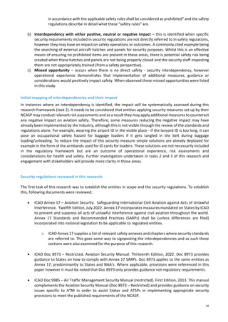 16
in accordance with the applicable safety rules shall be considered as prohibited" and the safety
regulations describe in detail what these "safety rules" are.
b) Interdependency with either positive, neutral or negative impact – this is identified when specific
security requirements included in security regulations are not directly referred to in safety regulations,
however they may have an impact on safety operations or outcomes. A commonly cited example being
the searching of external aircraft hatches and panels for security purposes. Whilst this is an effective
means of ensuring no prohibited items are present in these areas, there is potential safety risk being
created when these hatches and panels are not being properly closed and the security staff inspecting
them are not appropriately trained (from a safety perspective).
c) Missed opportunity – occurs when there is no direct safety - security interdependency, however
operational experience demonstrates that implementation of additional measures, guidance or
considerations would positively impact safety. When observed these missed opportunities were listed
in this study.
Initial mapping of interdependencies and their impact
In instances where an interdependency is identified, the impact will be systematically assessed during this
research framework (task 2). It needs to be considered that entities applying security measures set up by their
NCASP may conduct relevant risk assessments and as a result they may apply additional measures to counteract
any negative impact on aviation safety. Therefore, some measures reducing the negative impact may have
already been implemented by the industry, although this is not visible through the review of the standards and
regulations alone. For example, wearing the airport ID in the visible place - if the lanyard ID is too long, it can
pose an occupational safety hazard for baggage loaders if it gets tangled in the belt during baggage
loading/unloading. To reduce the impact of this security measure simple solutions are already deployed for
example in the form of the armbands used for ID cards for loaders. These solutions are not necessarily included
in the regulatory framework but are an outcome of operational experience, risk assessments and
considerations for health and safety. Further investigation undertaken in tasks 2 and 3 of this research and
engagement with stakeholders will provide more clarity in those areas.
Security regulations reviewed in this research
The first task of this research was to establish the entities in scope and the security regulations. To establish
this, following documents were reviewed:
• ICAO Annex 17 – Aviation Security. Safeguarding International Civil Aviation against Acts of Unlawful
Interference. Twelfth Edition, July 2022. Annex 17 incorporates measures mandated on States by ICAO
to prevent and suppress all acts of unlawful interference against civil aviation throughout the world.
Annex 17 Standards and Recommended Practices (SARPs) shall be (unless differences are filed)
incorporated into national legislation to be applicable to regulated entities.
o ICAO Annex 17 supplies a list of relevant safety annexes and chapters where security standards
are referred to. This goes some way to signposting the interdependencies and as such these
sections were also examined for the purpose of this research.
• ICAO Doc 8973 – Restricted. Aviation Security Manual. Thirteenth Edition, 2022. Doc 8973 provides
guidance to States on how to comply with Annex 17 SARPs. Doc 8973 applies to the same entities as
Annex 17, predominantly to States and NAA’s. Where applicable, provisions were referenced in this
paper however it must be noted that Doc 8973 only provides guidance not regulatory requirements.
• ICAO Doc 9985 – Air Traffic Management Security Manual (restricted). First Edition, 2013. This manual
complements the Aviation Security Manual (Doc 8973 – Restricted) and provides guidance on security
issues specific to ATM in order to assist States and ATSPs in implementing appropriate security
provisions to meet the published requirements of the NCASP.
 