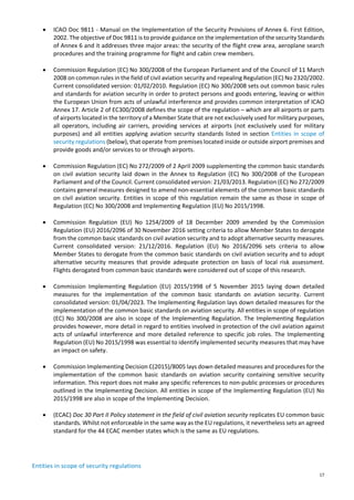 17
• ICAO Doc 9811 - Manual on the Implementation of the Security Provisions of Annex 6. First Edition,
2002. The objective of Doc 9811 is to provide guidance on the implementation of the security Standards
of Annex 6 and it addresses three major areas: the security of the flight crew area, aeroplane search
procedures and the training programme for flight and cabin crew members.
• Commission Regulation (EC) No 300/2008 of the European Parliament and of the Council of 11 March
2008 on common rules in the field of civil aviation security and repealing Regulation (EC) No 2320/2002.
Current consolidated version: 01/02/2010. Regulation (EC) No 300/2008 sets out common basic rules
and standards for aviation security in order to protect persons and goods entering, leaving or within
the European Union from acts of unlawful interference and provides common interpretation of ICAO
Annex 17. Article 2 of EC300/2008 defines the scope of the regulation – which are all airports or parts
of airports located in the territory of a Member State that are not exclusively used for military purposes,
all operators, including air carriers, providing services at airports (not exclusively used for military
purposes) and all entities applying aviation security standards listed in section Entities in scope of
security regulations (below), that operate from premises located inside or outside airport premises and
provide goods and/or services to or through airports.
• Commission Regulation (EC) No 272/2009 of 2 April 2009 supplementing the common basic standards
on civil aviation security laid down in the Annex to Regulation (EC) No 300/2008 of the European
Parliament and of the Council. Current consolidated version: 21/03/2013. Regulation (EC) No 272/2009
contains general measures designed to amend non-essential elements of the common basic standards
on civil aviation security. Entities in scope of this regulation remain the same as those in scope of
Regulation (EC) No 300/2008 and Implementing Regulation (EU) No 2015/1998.
• Commission Regulation (EU) No 1254/2009 of 18 December 2009 amended by the Commission
Regulation (EU) 2016/2096 of 30 November 2016 setting criteria to allow Member States to derogate
from the common basic standards on civil aviation security and to adopt alternative security measures.
Current consolidated version: 21/12/2016. Regulation (EU) No 2016/2096 sets criteria to allow
Member States to derogate from the common basic standards on civil aviation security and to adopt
alternative security measures that provide adequate protection on basis of local risk assessment.
Flights derogated from common basic standards were considered out of scope of this research.
• Commission Implementing Regulation (EU) 2015/1998 of 5 November 2015 laying down detailed
measures for the implementation of the common basic standards on aviation security. Current
consolidated version: 01/04/2023. The Implementing Regulation lays down detailed measures for the
implementation of the common basic standards on aviation security. All entities in scope of regulation
(EC) No 300/2008 are also in scope of the Implementing Regulation. The Implementing Regulation
provides however, more detail in regard to entities involved in protection of the civil aviation against
acts of unlawful interference and more detailed reference to specific job roles. The Implementing
Regulation (EU) No 2015/1998 was essential to identify implemented security measures that may have
an impact on safety.
• Commission Implementing Decision C(2015)/8005 lays down detailed measures and procedures for the
implementation of the common basic standards on aviation security containing sensitive security
information. This report does not make any specific references to non-public processes or procedures
outlined in the Implementing Decision. All entities in scope of the Implementing Regulation (EU) No
2015/1998 are also in scope of the Implementing Decision.
• (ECAC) Doc 30 Part II Policy statement in the field of civil aviation security replicates EU common basic
standards. Whilst not enforceable in the same way as the EU regulations, it nevertheless sets an agreed
standard for the 44 ECAC member states which is the same as EU regulations.
Entities in scope of security regulations
 