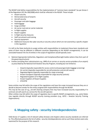 18
The NCASP shall define responsibilities for the implementation of “common basic standards” (as per Annex 1
of the Regulation (EC) No 300/2008) which shall be reflected in the NCASP. These include:
• Airport security
• Demarcated areas of airports
• Aircraft security
• Passenger and cabin baggage
• Hold baggage
• Cargo and Mail
• Air carrier mail and air carrier materials
• In-flight supplies
• Airport supplies
• In-flight security measures
• Staff recruitment and training
• Security equipment
• Additional measures like cyber security or security culture which are not covered by a specific chapter
in the regulation
It is left to the State Authority to assign entities with responsibilities to implement these basic standards and
some of them may be different in different countries (depending on the NCASP arrangements). It can be
concluded however the list of entities in the scope of regulations would typically cover:
• National Appropriate Authorities, Regulators and Compliance/Oversight bodies (where they form part of
the governing structure)
• Entities (including their subcontractors e.g., MRO of air carriers or security service providers of an airport)
as prescribed by the National Civil Aviation Security Program, including but not limited to:
o Airports (typically responsible for access control and passenger/cabin baggage screening)
o Air carriers (typically responsible for aircraft protection and aircraft search)
o Regulated Agents (typically responsible for cargo screening)
o Known Consignors (typically responsible for cargo security controls)
o Regulated Suppliers of In-flight supplies
o Known Suppliers of Airport Supplies
o ATS/ATM
Some entities may fall within the scope of the regulations and have the scope increased because they are or
decide to become vendor for the entity assigned with responsibilities through the NCASP.
This may be the case of e.g., aircraft cleaning company that may have increased security responsibility if it
contracts aircraft search as a service for the aircraft operator.
Other entities may fall within the scope of regulation due to specific NCASP arrangements, e.g., some States
may regulate directly through NCASP security training providers (e.g., ASTO – Aviation Security Training
Organisations).
6.Mapping safety - security interdependencies
ICAO Annex 17 supplies a list of relevant safety Annexes and chapters where security standards are referred
to. This effectively presents the list of safety - security interdependencies and as such these sections were also
examined for the purpose of this research.
 