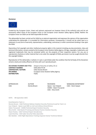 2
Disclaimer
Funded by the European Union. Views and opinions expressed are however those of the author(s) only and do not
necessarily reflect those of the European Union or the European Union Aviation Safety Agency (EASA). Neither the
European Union nor EASA can be held responsible for them.
This deliverable has been carried out for EASA by an external organisation and expresses the opinion of the organisation
undertaking this deliverable. It is provided for information purposes. Consequently, it should not be relied upon as a
statement, as any form of warranty, representation, undertaking, contractual, or other commitment binding in law upon
the EASA.
Ownership of all copyright and other intellectual property rights in this material including any documentation, data and
technical information, remains vested to the European Union Aviation Safety Agency. All logo, copyrights, trademarks, and
registered trademarks that may be contained within are the property of their respective owners. For any use or
reproduction of photos or other material that is not under the copyright of EASA, permission must be sought directly from
the copyright holders.
Reproduction of this deliverable, in whole or in part, is permitted under the condition that the full body of this Disclaimer
remains clearly and visibly affixed at all times with such reproduced part.
DELIVERABLE NUMBER AND TITLE: [Impact of Security on Safety, D1.1]
CONTRACT NUMBER: EASA.2022.PV.04
CONTRACTOR / AUTHOR: CAAi/ Dorota Broom
IPR OWNER: European Union Aviation Safety Agency
DISTRIBUTION: Public
APPROVED BY:
CAAi
AUTHOR
Dorota Broom
REVIEWERS
Apave - Ivan Volpoet
CASRA – Adam Troczynski
CAAi – Nina Smith
MANAGING DEPARTMENT
CAAi – Kevin Sawyer
DATE: 08 September 2023
Contributed to Task 1.1
Dorota Broom - CAAi Technical Advisor Aviation Security (Technical Lead for Task 1.1)
Ivan Volpoet - Apave Lead SME on civil and military Airworthiness
Adam Troczynski - CASRA Technical Expert Aviation Security
Nina Smith - CAA Head of Training and Human Factors Aviation Security
Owen Healey - CAAi Technical Expert Aerodromes
Layla Bromley - CAA Cyber Security Policy Specialist
Ben Bamber - CAAi Flight Operations Training Inspector Senior Technical Adviser
 