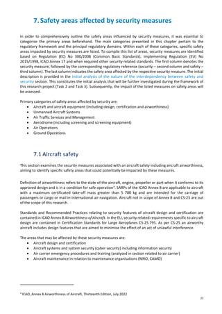 23
7.Safety areas affected by security measures
In order to comprehensively outline the safety areas influenced by security measures, it was essential to
categorise the primary areas beforehand. The main categories presented in this chapter pertain to the
regulatory framework and the principal regulatory domains. Within each of these categories, specific safety
areas impacted by security measures are listed. To compile this list of areas, security measures are identified
based on Regulation (EC) No 300/2008 (Common Basic Standards), Implementing Regulation (EU) No
2015/1998, ICAO Annex 17 and when required other security related standards. The first column denotes the
security measure, followed by the corresponding regulatory reference (security – second column and safety –
third column). The last column indicates the safety area affected by the respective security measure. The initial
description is provided in the Initial analysis of the nature of the interdependency between safety and
security section. This constitutes the initial analysis that will be further investigated during the framework of
this research project (Task 2 and Task 3). Subsequently, the impact of the listed measures on safety areas will
be assessed.
Primary categories of safety areas affected by security are:
• Aircraft and aircraft equipment (including design, certification and airworthiness)
• Unmanned Aircraft Systems
• Air Traffic Services and Management
• Aerodrome (including screening and screening equipment)
• Air Operations
• Ground Operations
7.1 Aircraft safety
This section examines the security measures associated with an aircraft safety including aircraft airworthiness,
aiming to identify specific safety areas that could potentially be impacted by these measures.
Definition of airworthiness refers to the state of the aircraft, engine, propeller or part when it conforms to its
approved design and is in a condition for safe operation4
. SARPs of the ICAO Annex 8 are applicable to aircraft
with a maximum certificated take-off mass greater than 5 700 kg and are intended for the carriage of
passengers or cargo or mail in international air navigation. Aircraft not in scope of Annex 8 and CS-25 are out
of the scope of this research.
Standards and Recommended Practices relating to security features of aircraft design and certification are
contained in ICAO Annex 8 Airworthiness of Aircraft. In the EU, security related requirements specific to aircraft
design are contained in Certification Standards for Large Aeroplanes CS-25.795. As per CS-25 an airworthy
aircraft includes design features that are aimed to minimise the effect of an act of unlawful interference.
The areas that may be affected by these security measures are:
• Aircraft design and certification
• Aircraft systems and system security (cyber security) including information security
• Air carrier emergency procedures and training (analysed in section related to air carrier)
• Aircraft maintenance in relation to maintenance organisations (MRO, CAMO)
4
ICAO, Annex 8 Airworthiness of Aircraft, Thirteenth Edition, July 2022
 