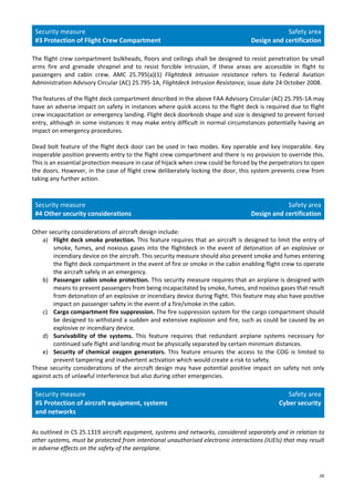 26
Security measure
#3 Protection of Flight Crew Compartment
Safety area
Design and certification
The flight crew compartment bulkheads, floors and ceilings shall be designed to resist penetration by small
arms fire and grenade shrapnel and to resist forcible intrusion, if these areas are accessible in flight to
passengers and cabin crew. AMC 25.795(a)(1) Flightdeck intrusion resistance refers to Federal Aviation
Administration Advisory Circular (AC) 25.795-1A, Flightdeck Intrusion Resistance, issue date 24 October 2008.
The features of the flight deck compartment described in the above FAA Advisory Circular (AC) 25.795-1A may
have an adverse impact on safety in instances where quick access to the flight deck is required due to flight
crew incapacitation or emergency landing. Flight deck doorknob shape and size is designed to prevent forced
entry, although in some instances it may make entry difficult in normal circumstances potentially having an
impact on emergency procedures.
Dead bolt feature of the flight deck door can be used in two modes. Key operable and key inoperable. Key
inoperable position prevents entry to the flight crew compartment and there is no provision to override this.
This is an essential protection measure in case of hijack when crew could be forced by the perpetrators to open
the doors. However, in the case of flight crew deliberately locking the door, this system prevents crew from
taking any further action.
Security measure
#4 Other security considerations
Safety area
Design and certification
Other security considerations of aircraft design include:
a) Flight deck smoke protection. This feature requires that an aircraft is designed to limit the entry of
smoke, fumes, and noxious gases into the flightdeck in the event of detonation of an explosive or
incendiary device on the aircraft. This security measure should also prevent smoke and fumes entering
the flight deck compartment in the event of fire or smoke in the cabin enabling flight crew to operate
the aircraft safely in an emergency.
b) Passenger cabin smoke protection. This security measure requires that an airplane is designed with
means to prevent passengers from being incapacitated by smoke, fumes, and noxious gases that result
from detonation of an explosive or incendiary device during flight. This feature may also have positive
impact on passenger safety in the event of a fire/smoke in the cabin.
c) Cargo compartment fire suppression. The fire suppression system for the cargo compartment should
be designed to withstand a sudden and extensive explosion and fire, such as could be caused by an
explosive or incendiary device.
d) Survivability of the systems. This feature requires that redundant airplane systems necessary for
continued safe flight and landing must be physically separated by certain minimum distances.
e) Security of chemical oxygen generators. This feature ensures the access to the COG is limited to
prevent tampering and inadvertent activation which would create a risk to safety.
These security considerations of the aircraft design may have potential positive impact on safety not only
against acts of unlawful interference but also during other emergencies.
Security measure
#5 Protection of aircraft equipment, systems
and networks
Safety area
Cyber security
As outlined in CS 25.1319 aircraft equipment, systems and networks, considered separately and in relation to
other systems, must be protected from intentional unauthorised electronic interactions (IUEIs) that may result
in adverse effects on the safety of the aeroplane.
 