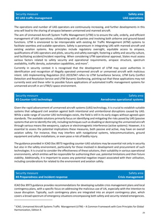 29
Security measure
#2 UAS traffic management
Safety area
UAS operations
The operations and number of UAS operators are continuously increasing, and further developments in this
area will lead to the sharing of airspace between unmanned and manned aircraft.
The aim of Unmanned Aircraft System Traffic Management (UTM) is to ensure the safe, orderly, and efficient
management of UAS operations, collaborating with all parties and involving both airborne and ground-based
functions. UTM is envisioned to be interoperable with existing Air Traffic Management (ATM) systems to
facilitate seamless and scalable operations. Safety is paramount in integrating UAS with manned aircraft and
existing aviation systems. Key principles include regulatory oversight, equitable access to airspace,
qualifications of UAS operators and pilots, security and safety oversight, fostering a safety and security culture,
and facilitating accident/incident reporting. When considering UTM operational approval, States must assess
various factors related to safety security and operational requirements, airspace structure, spectrum
availability, traffic density, automation capabilities, and more7
.
Currently in security context it is recognised that the development of UTM may assist authorities in
identification and recognition of illegally operated unmanned aircraft or unmanned aircraft with malicious
intent. UAS Implementing Regulation (EU) 2019/947 refers to UTM Surveillance Service, UTM Early Conflict
Detection and Resolution Service and UTM Dynamic Geofencing, pointing out that these applications may not
currently exist and these refer to possible future applications of automated traffic management systems for
unmanned aircraft in an UTM/U-space environment.
Security measure
#3 Counter-UAS technology
Safety area
Aerodrome operational systems
Given the rapid advancement of unmanned aircraft systems (UAS) technology, it is crucial to establish suitable
systems that safeguard civil aviation against both intentional and unintentional disruptions caused by UAS.
While a wide range of counter UAS technologies exists, the field is still in its early stages without agreed-upon
standards. The available solutions primarily focus on identifying and mitigating the risks posed by UAS (passive
systems that aim to identify the UA), including techniques such as disabling or destroying the unmanned aircraft
through various means like weaponry, capture or electromagnetic interference (active systems). However, it is
essential to assess the potential implications these measures, both passive and active, may have on overall
aviation safety. For instance, they may interfere with navigational systems, telecommunications, ground
equipment and safety installations, or even pose a risk of bodily injury.
The guidance provided in ICAO Doc 8973 regarding counter-UAS solutions may be essential not only in security
but also in the safety environment, particularly for those involved in development and procurement of such
technologies. It is crucial to consider the effectiveness of these solutions, their suitability in various operational
environments, which entities will be responsible for authorising their use, potential limitations and their future
viability. Additionally, it is important to assess any potential negative impact associated with their utilisation,
including considerations for related to the environment and aviation safety.
Security measure
#4 Preparedness and incident response
Safety area
Crisis management
ICAO Doc 8973 guidance provides recommendations for developing suitable crisis management plans and local
contingency plans, with a specific focus on addressing the malicious use of UA, especially with the intention to
cause disruption. Typically, such contingency plans are integrated into an airport contingency plan, which
covers a broad spectrum of emergency situations encompassing both safety and security related emergencies.
7
ICAO, Unmanned Aircraft Systems Traffic Management (UTM) – A Common Framework with Core Principles for Global
Harmonization, Edition 4.
 