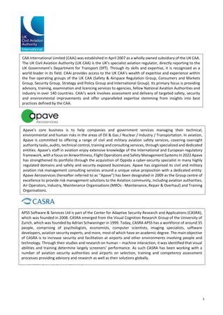 3
TABLE OF CONTENTS
CAA International Limited (CAAi) was established in April 2007 as a wholly owned subsidiary of the UK CAA.
The UK Civil Aviation Authority (UK CAA) is the UK's specialist aviation regulator, directly reporting to the
UK Government’s Department for Transport (DfT). Through its skills and expertise, it is recognised as a
world leader in its field. CAAi provides access to the UK CAA’s wealth of expertise and experience within
the five operating groups of the UK CAA (Safety & Airspace Regulation Group, Consumers and Markets
Group, Security Group, Strategy and Policy Group and International Group). Its primary focus is providing
advisory, training, examination and licencing services to agencies, fellow National Aviation Authorities and
industry in over 140 countries. CAAi’s work involves assessment and delivery of targeted safety, security
and environmental improvements and offer unparalleled expertise stemming from insights into best
practices defined by the CAA.
Apave’s core business is to help companies and government services managing their technical,
environmental and human risks in the areas of Oil & Gas / Nuclear / Industry / Transportation. In aviation,
Apave is committed to offering a range of civil and military aviation safety services, covering oversight
authority tasks, audits, technical control, training and consulting services, through specialized and dedicated
entities. Apave’s staff in aviation enjoy extensive knowledge of the International and European regulatory
framework, with a focus on Airworthiness, Flight Operations and Safety Management Systems In 2022 Apave
has strengthened its portfolio through the acquisition of Oppida a cyber-security specialist in many highly
regulated domains and safety and security exposed businesses. Apave has organised its civil and military
aviation risk management consulting services around a unique value proposition with a dedicated entity:
Apave Aeroservices (hereafter referred to as ‘’Apave”) has been designated in 2009 as the Group centre of
excellence to provide risk management solutions to the Aviation community, including aviation authorities,
Air Operators, Industry, Maintenance Organisations (MROs - Maintenance, Repair & Overhaul) and Training
Organisations.
APSS Software & Services Ltd is part of the Center for Adaptive Security Research and Applications (CASRA),
which was founded in 2008. CASRA emerged from the Visual Cognition Research Group of the University of
Zurich, which was founded by Adrian Schwaninger in 1999. Today, CASRA APSS has a workforce of around 35
people, comprising of psychologists, economists, computer scientists, imaging specialists, software
developers, aviation security experts, and more, most of which have an academic degree. The main objective
of CASRA is to increase security and facilitation at airports and other environments involving people and
technology. Through their studies and research on human – machine interaction, it was identified that visual
abilities and training determine largely screeners’ performance. As such CASRA has been working with a
number of aviation security authorities and airports on selection, training and competency assessment
processes providing advisory and research as well as their solutions globally.
 
