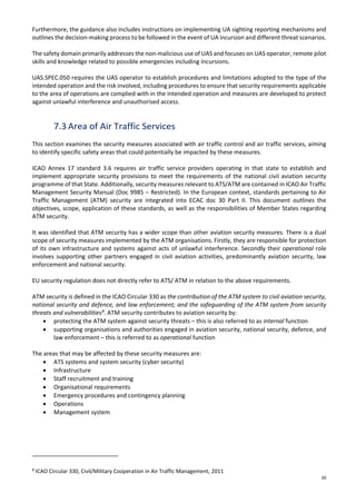 30
Furthermore, the guidance also includes instructions on implementing UA sighting reporting mechanisms and
outlines the decision-making process to be followed in the event of UA incursion and different threat scenarios.
The safety domain primarily addresses the non-malicious use of UAS and focuses on UAS operator, remote pilot
skills and knowledge related to possible emergencies including incursions.
UAS.SPEC.050 requires the UAS operator to establish procedures and limitations adopted to the type of the
intended operation and the risk involved, including procedures to ensure that security requirements applicable
to the area of operations are complied with in the intended operation and measures are developed to protect
against unlawful interference and unauthorised access.
7.3 Area of Air Traffic Services
This section examines the security measures associated with air traffic control and air traffic services, aiming
to identify specific safety areas that could potentially be impacted by these measures.
ICAO Annex 17 standard 3.6 requires air traffic service providers operating in that state to establish and
implement appropriate security provisions to meet the requirements of the national civil aviation security
programme of that State. Additionally, security measures relevant to ATS/ATM are contained in ICAO Air Traffic
Management Security Manual (Doc 9985 – Restricted). In the European context, standards pertaining to Air
Traffic Management (ATM) security are integrated into ECAC doc 30 Part II. This document outlines the
objectives, scope, application of these standards, as well as the responsibilities of Member States regarding
ATM security.
It was identified that ATM security has a wider scope than other aviation security measures. There is a dual
scope of security measures implemented by the ATM organisations. Firstly, they are responsible for protection
of its own infrastructure and systems against acts of unlawful interference. Secondly their operational role
involves supporting other partners engaged in civil aviation activities, predominantly aviation security, law
enforcement and national security.
EU security regulation does not directly refer to ATS/ ATM in relation to the above requirements.
ATM security is defined in the ICAO Circular 330 as the contribution of the ATM system to civil aviation security,
national security and defence, and law enforcement; and the safeguarding of the ATM system from security
threats and vulnerabilities8
. ATM security contributes to aviation security by:
• protecting the ATM system against security threats – this is also referred to as internal function
• supporting organisations and authorities engaged in aviation security, national security, defence, and
law enforcement – this is referred to as operational function
The areas that may be affected by these security measures are:
• ATS systems and system security (cyber security)
• Infrastructure
• Staff recruitment and training
• Organisational requirements
• Emergency procedures and contingency planning
• Operations
• Management system
8
ICAO Circular 330, Civil/Military Cooperation in Air Traffic Management, 2011
 