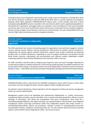33
Security measure
#4 Contingency planning
Safety area
Emergency procedures
Contingency plans and arrangements shall extend across a wide variety of emergencies including both safety
and security. Guidance contained in ICAO Doc 9985 & Doc 8973 refers to security elements of contingency
planning, whilst safety regulation ATM/ANS.OR.A.070 requires that a service provider shall have in place
contingency plans for all the services it provides in the case of events which result in significant degradation or
interruption of its operations. Contingency plans are required in case of emergencies in the area of provided
services but also in the area of the ATM own system infrastructure. Continuity of service should be enabled in
the face of major outages, natural disasters, civil unrest or security threats. The main responsibility of ATS is to
maintain flight safety even during unusual or emergency situations.
Security measure
#5 ATM/ATS contribution to safeguarding
against AUI
Safety area
Operations
The ATM operational role consists of providing support to organisations and authorities engaged in aviation
security, national security, defence, and law enforcement. ATM services for aviation security contribute to
safeguarding civil aviation against unlawful interferences. Specific areas include monitoring and detecting
possible cases of unlawful interference, responding to cases of unlawful interference and assistance during
bomb threats scenarios. Coordination and communication with different aviation stakeholders enables
maintaining safety for those directly affected by the AUI and other traffic in the area.
Air traffic controllers should be able to recognise and respond to overt and covert messages indicating the
aircraft may be subject to unlawful interference. ATCO training includes the topic of unlawful interference and
aircraft bomb threat training in Aerodrome Control and Visual Rating (ADV), Aerodrome Control Instrument
Rating for Tower — ADI (TWR), Area Control Surveillance Rating (ACS) and Approach Control Procedural Rating.
Security measure
#6 Security Management System (SeMS & SMS)
Safety area
Management system
ATM/ANS.OR.B.005 outlines requirements for ATM/ANS management system which focuses on both safety
and security. Security management system shall be integral to safety management system.
As outlined in section Aerodrome / Airport operations, #7, the integration of safety and security management
system can result in safety benefits.
Management systems tend to be developed and implemented independently i.e., quality, environment,
occupational health and safety, security and safety. From a security and safety perspective, without a mutual
exchange of information, and taking into consideration third party arrangements, there could be a
misunderstanding/breakdown in the system resulting in an unwanted safety or security event. Joint integrated
management systems encourage coordination rather than independent systems with similar content i.e.,
accountability/responsibility, policies and procedures, sufficient numbers of trained/qualified personnel,
security/safety manuals, compliance monitoring process etc. This also includes safety and security reporting
systems, some of which may be integrated for safety - security occurrences.
 
