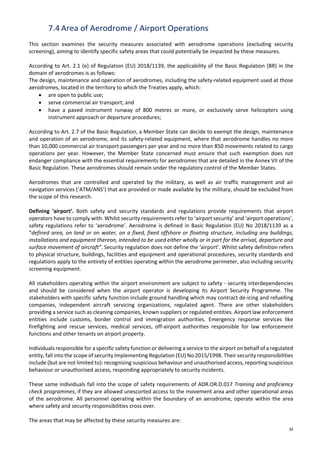34
7.4 Area of Aerodrome / Airport Operations
This section examines the security measures associated with aerodrome operations (excluding security
screening), aiming to identify specific safety areas that could potentially be impacted by these measures.
According to Art. 2.1 (e) of Regulation (EU) 2018/1139, the applicability of the Basic Regulation (BR) in the
domain of aerodromes is as follows:
The design, maintenance and operation of aerodromes, including the safety-related equipment used at those
aerodromes, located in the territory to which the Treaties apply, which:
• are open to public use;
• serve commercial air transport; and
• have a paved instrument runway of 800 metres or more, or exclusively serve helicopters using
instrument approach or departure procedures;
According to Art. 2.7 of the Basic Regulation, a Member State can decide to exempt the design, maintenance
and operation of an aerodrome, and its safety-related equipment, where that aerodrome handles no more
than 10,000 commercial air transport passengers per year and no more than 850 movements related to cargo
operations per year. However, the Member State concerned must ensure that such exemption does not
endanger compliance with the essential requirements for aerodromes that are detailed in the Annex VII of the
Basic Regulation. These aerodromes should remain under the regulatory control of the Member States.
Aerodromes that are controlled and operated by the military, as well as air traffic management and air
navigation services (‘ATM/ANS’) that are provided or made available by the military, should be excluded from
the scope of this research.
Defining ‘airport’. Both safety and security standards and regulations provide requirements that airport
operators have to comply with. Whilst security requirements refer to ‘airport security’ and ‘airport operations’,
safety regulations refer to ‘aerodrome’. Aerodrome is defined in Basic Regulation (EU) No 2018/1139 as a
“defined area, on land or on water, on a fixed, fixed offshore or floating structure, including any buildings,
installations and equipment thereon, intended to be used either wholly or in part for the arrival, departure and
surface movement of aircraft”. Security regulation does not define the ‘airport’. Whilst safety definition refers
to physical structure, buildings, facilities and equipment and operational procedures, security standards and
regulations apply to the entirety of entities operating within the aerodrome perimeter, also including security
screening equipment.
All stakeholders operating within the airport environment are subject to safety - security interdependencies
and should be considered when the airport operator is developing its Airport Security Programme. The
stakeholders with specific safety function include ground handling which may contract de-icing and refuelling
companies, independent aircraft servicing organizations, regulated agent. There are other stakeholders
providing a service such as cleaning companies, known suppliers or regulated entities. Airport law enforcement
entities include customs, border control and immigration authorities. Emergency response services like
firefighting and rescue services, medical services, off-airport authorities responsible for law enforcement
functions and other tenants on airport property.
Individuals responsible for a specific safety function or delivering a service to the airport on behalf of a regulated
entity, fall into the scope of security Implementing Regulation (EU) No 2015/1998. Their security responsibilities
include (but are not limited to): recognising suspicious behaviour and unauthorised access, reporting suspicious
behaviour or unauthorised access, responding appropriately to security incidents.
These same individuals fall into the scope of safety requirements of ADR.OR.D.017 Training and proficiency
check programmes, if they are allowed unescorted access to the movement area and other operational areas
of the aerodrome. All personnel operating within the boundary of an aerodrome, operate within the area
where safety and security responsibilities cross over.
The areas that may be affected by these security measures are:
 