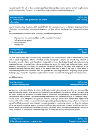 38
impact on safety. This will be dependent on specific conditions and aerodrome location and will vary from one
aerodrome to another. There may be impact of security regulation on safety and vice versa.
Security measure
#5 Identification and protection of critical
information
Safety area
Cyber security
Security Implementing Regulation (EU) No 2015/1998 1.7 requires measures to be taken to protect critical
information communication technology and systems and data without specifying exact measures to achieve
this.
Aerodrome regulation includes cyber provisions in the following elements:
• Management of Aeronautical Data and Aeronautical Information
• Safety reporting system
• Record keeping
• Data Quality
Security measure
#6 Demarcated areas
Safety area
Design
The term ‘demarcated area’ is currently only referred to in the security domain with no reference to such an
area in safety regulations. Where permitted by the Appropriate Authority an airport may establish a
demarcated area, for flights which have been derogated from basic standards and apply alternative security
measures. Not every airport will have a demarcated area, but where this in use, in particular at an airport which
operates a permanent or critical part, it is important that all staff working at the airport have awareness of the
alternative security measures which apply to the demarcated area, as well as the type of traffic which is
permitted to operate from within this area. The type of traffic operating in this area may bring with it specific
challenges, e.g., crews who may not always be familiar with the requirements applying to demarcated areas.
See: #2 Boundaries
Security measure
#7 Management system
Safety area
Management system
Management systems tend to be developed and implemented independently when they are developed by
separate teams i.e., quality, environment, occupational health and safety, security and safety. From a security
and safety perspective, without a mutual exchange of information, and taking into consideration third party
arrangements, there could be a misunderstanding/breakdown in the system resulting in an unwanted safety -
security event. Joint integrated management systems encourage coordination rather than independent
systems with similar content i.e., accountability/responsibility, policies and procedures, sufficient numbers of
trained/qualified personnel, security/safety manuals, compliance monitoring process etc. This also includes
safety and security reporting systems, considering different approaches may be taken by different entities,
some of which may be integrated for safety - security occurrences. Whilst this does not have a direct impact on
safety, there may be opportunity for better integration of safety and security management systems.
Security measure
#8 Aerodrome emergency response plan
Safety area
Emergency procedures
 