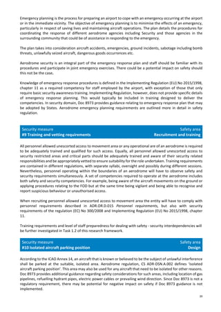 39
Emergency planning is the process for preparing an airport to cope with an emergency occurring at the airport
or in the immediate vicinity. The objective of emergency planning is to minimise the effects of an emergency,
particularly in respect of saving lives and maintaining aircraft operations. The plan details the procedures for
coordinating the response of different aerodrome agencies including Security and those agencies in the
surrounding community that could be of assistance in responding to the emergency.
The plan takes into consideration aircraft accidents, emergencies, ground incidents, sabotage including bomb
threats, unlawfully seized aircraft, dangerous goods occurrences etc.
Aerodrome security is an integral part of the emergency response plan and staff should be familiar with its
procedures and participate in joint emergency exercises. There could be a potential impact on safety should
this not be the case.
Knowledge of emergency response procedures is defined in the Implementing Regulation (EU) No 2015/1998,
chapter 11 as a required competency for staff employed by the airport, with exception of those that only
require basic security awareness training. Implementing Regulation, however, does not provide specific details
of emergency response planning. This would typically be included in training designed to deliver the
competencies. In security domain, Doc 8973 provides guidance relating to emergency response plan that may
be adopted by States. Aerodrome emergency planning requirements are outlined more in detail in safety
regulation.
Security measure
#9 Training and vetting requirements
Safety area
Recruitment and training
All personnel allowed unescorted access to movement area or any operational are of an aerodrome is required
to be adequately trained and qualified for such access. Equally, all personnel allowed unescorted access to
security restricted areas and critical parts should be adequately trained and aware of their security related
responsibilities and be appropriately vetted to ensure suitability for the role undertaken. Training requirements
are contained in different regulations, with separate syllabi, oversight and possibly during different sessions.
Nevertheless, personnel operating within the boundaries of an aerodrome will have to observe safety and
security requirements simultaneously. A set of competencies required to operate at the aerodrome includes
both safety and security competencies. For example, being aware of the aircraft movements on the ground or
applying procedures relating to the FOD but at the same time being vigilant and being able to recognise and
report suspicious behaviour or unauthorised access.
When recruiting personnel allowed unescorted access to movement area the entity will have to comply with
personnel requirements described in ADR.OR.D.015 Personnel requirements, but also with security
requirements of the regulation (EC) No 300/2008 and Implementing Regulation (EU) No 2015/1998, chapter
11.
Training requirements and level of staff preparedness for dealing with safety - security interdependencies will
be further investigated in Task 1.2 of this research framework.
Security measure
#10 Isolated aircraft parking position
Safety area
Design
According to the ICAO Annex 14, an aircraft that is known or believed to be the subject of unlawful interference
shall be parked at the suitable, isolated area. Aerodrome regulation, CS ADR-DSN.A.002 defines ‘isolated
aircraft parking position’. This area may also be used for any aircraft that need to be isolated for other reasons.
Doc 8973 provides additional guidance regarding safety considerations for such areas, including location of gas
pipelines, refuelling hydrant pipes, electric power cables or prevailing wind direction. Since Doc 8973 is not a
regulatory requirement, there may be potential for negative impact on safety if Doc 8973 guidance is not
implemented.
 