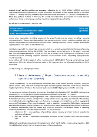 40
Isolated aircraft parking position and emergency planning. As per GM3 ADR.OPS.B.005(a) aerodrome
emergency planning document should include information on isolated aircraft parking position in regard to
Section 6 — Sabotage including bomb threat (aircraft or structure) and Section 7 — Unlawful seizure of aircraft.
When this guidance material is followed, this would allow for better cooperation and would increase
performance during an emergency, resulting in positive impact on the overall safety.
See: #8 Aerodrome emergency response plan
Security measure
#11 Other measures implemented under
airport operator responsibility
Safety area
Operations
Several other stakeholders providing services at the airport/aerodrome are subject to safety - security
interdependencies. These stakeholders include, but are not limited to, entities providing refuelling, de-icing
services, independent aircraft maintenance organisations, cleaning companies, airport suppliers and in-flight
supplies (if they have access to restricted areas).
Individuals responsible for delivering a service on behalf of an airport operator fall into the scope of security
Implementing Regulation (EU) No 2015/1998 if they are allowed unescorted access to the security restricted
area. Their security responsibilities include (but may not be limited to): recognising suspicious behaviour and
unauthorised access, reporting suspicious behaviour or unauthorised access, responding appropriately to
security incidents.
Same entities fall into the scope of safety requirements of ADR.OR.D.017 Training and proficiency check
programmes, if they are allowed unescorted access to the movement area and other operational areas of the
aerodrome.
See: #9 training and vetting requirements
7.5 Area of Aerodrome / Airport Operations related to security
controls and screening
This section examines the security measures associated with airport related security screening, aiming to
identify specific safety areas that could potentially be impacted by these measures. These security measures
may be implemented directly by the airport or by the contracted third party responsible for screening.
The purpose and methods of security screening are described in the Regulation (EC) 300/2008, Implementing
Regulation (EU) 2015/1998 and non-public Commission Implementing Decision C2015/8005.
Airport operator or another entity assigned with such a responsibility via the NCASP including subcontractors
that conduct screening activities are required to comply with the above regulatory requirements. The activities
examined include screening of passengers and their carry-on baggage, screening of crew and their baggage and
screening of hold baggage. There is no direct safety - security regulatory overlap at the EU legislative framework
level related to screener job-role in this area in a sense that there are no regulatory safety provisions in relations
to screeners. Nevertheless, there are several (EU) 2015/1998 provisions that relate to “safety” in screening
processes and therefore impact screener functions. This would include:
• Attachment 4-C – open catalogue of prohibited articles including provision “without prejudice to
applicable safety rules”
• point 4.4.2 and 5.4.2 - exemptions from bringing prohibited articles “provided safety rules are complied
with”
Additionally, prohibited articles listed in the attachments 1-A, 4-C an 5-B of the Implementing Regulation (EU)
2015/1998 include articles that can be also considered Dangerous Goods.
 