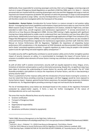 41
Additionally, those responsible for screening passengers and crew, their carry-on baggage, screening cargo and
mail are in scope of Dangerous Goods Regulations as specified in ICAO Doc 9284, part I, 4.1, Note 2.— Security
personnel who are involved with the screening of passengers and crew and their baggage and cargo or mail are
required to be trained irrespective of whether the operator on which the passenger or cargo is to be transported
carries dangerous goods as cargo. Safety - security interdependency in the area of Dangerous Goods prevention
will therefore need to be investigated within the framework of the project.
Consideration - Human Factors. Consideration for human factors is a mature concept in civil aviation safety
domain. Investigating how human capabilities and limitations impact performance takes its roots from the 1979
NASA research study of accidents9
. This was quickly adapted to civil aviation, initially for Flight Crew, and later
extended to Cabin Crew, aircraft engineers and maintenance organisations10
. In aircrew environment it is
referred to as Crew Resource Management (CRM). Aircrew CRM training is highly regulated with significant
training hours being dedicated to enable crew to understand their own limitations and how these affect their
performance. Additionally human factors are also managed through application of Flight Time Limitations (FTL),
Fatigue Risk Management System (FRMS). Human factors and performance requirements are also included in
Initial and Continual Airworthiness regulations for maintenance organisations and their staff. ICAO Doc 10151
Manual on Human Performance (HP) for Regulators “highlights the importance of integrating human
performance (HP) considerations in the development of ICAO Standards and Recommended Practices (SARPs)
and in States’ associated regulatory activities. It supports regulators to make it easy for people in the aviation
system to do the right thing and avoid negative safety consequences”.11
To enable security staff to significantly contribute to overall aviation safety and to further strengthen positive
impact of security measures on safety, it is recommended to investigate the impact of human factors on
screeners to establish what elements of human factors training may contribute to positive safety and security
outcomes.
As with all other staff in aviation environment, security staff are equally exposed to stress, fatigue, errors,
limitations of attention and perception as well as information processing. Despite this, no significant steps have
been taken to increase the understanding of human factors for security staff until recently. The 41st
ICAO
Assembly provided a vital platform to discuss the importance of human factors, and this is now becoming a
priority area for ICAO12
.
There is a potential to further improve safety with the introduction of human factors training for screeners. It
must be noted that those providing screening of passengers and their baggage would be more exposed to
human factors impact. However, general human factors awareness, for example fatigue awareness, limitations
of attention etc. for Regulated Agents providing screening of cargo and mail would also be beneficial.
The list of interdependency areas below was developed based on the analysis of the regulatory framework
conducted by subject-matter experts. It forms a basis for further investigation of the nature of
interdependencies and as such may evolve.
The areas that may be affected by these security measures are:
• Screener certification
• Transport of Dangerous Goods
• Training
• Organisational responsibility
• Operations
• Aerodrome certification (related to equipment)
9
NASA (1980), Resource Management on the Flight Deck, California at:
extension://elhekieabhbkpmcefcoobjddigjcaadp/https://ntrs.nasa.gov/api/citations/19800013796/downloads/1980001
3796.pdf
10
Kanki B.G., Anca J., Chidester T. R., (2019) Crew Resource Management, Third Edition, Elsevier
11
ICAO Doc 10151 Manual on Human Performance (HP) for Regulators First Edition (Advance unedited), 2021
12
ICAO Working Paper, HUMAN FACTORS IN THE AVIATION SECURITY DOMAIN, 41st
Assembly Session, A41-WP130
 