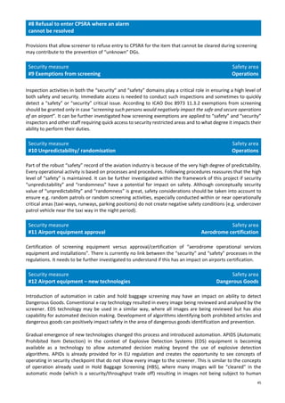 45
#8 Refusal to enter CPSRA where an alarm
cannot be resolved
Provisions that allow screener to refuse entry to CPSRA for the item that cannot be cleared during screening
may contribute to the prevention of “unknown” DGs.
Security measure
#9 Exemptions from screening
Safety area
Operations
Inspection activities in both the “security” and “safety” domains play a critical role in ensuring a high level of
both safety and security. Immediate access is needed to conduct such inspections and sometimes to quickly
detect a “safety” or “security” critical issue. According to ICAO Doc 8973 11.3.2 exemptions from screening
should be granted only in case “screening such persons would negatively impact the safe and secure operations
of an airport”. It can be further investigated how screening exemptions are applied to “safety” and “security”
inspectors and other staff requiring quick access to security restricted areas and to what degree it impacts their
ability to perform their duties.
Security measure
#10 Unpredictability/ randomisation
Safety area
Operations
Part of the robust “safety” record of the aviation industry is because of the very high degree of predictability.
Every operational activity is based on processes and procedures. Following procedures reassures that the high
level of “safety” is maintained. It can be further investigated within the framework of this project if security
“unpredictability” and “randomness” have a potential for impact on safety. Although conceptually security
value of “unpredictability” and “randomness” is great, safety considerations should be taken into account to
ensure e.g. random patrols or random screening activities, especially conducted within or near operationally
critical areas (taxi-ways, runways, parking positions) do not create negative safety conditions (e.g. undercover
patrol vehicle near the taxi way in the night period).
Security measure
#11 Airport equipment approval
Safety area
Aerodrome certification
Certification of screening equipment versus approval/certification of “aerodrome operational services
equipment and installations”. There is currently no link between the “security” and “safety” processes in the
regulations. It needs to be further investigated to understand if this has an impact on airports certification.
Security measure
#12 Airport equipment – new technologies
Safety area
Dangerous Goods
Introduction of automation in cabin and hold baggage screening may have an impact on ability to detect
Dangerous Goods. Conventional x-ray technology resulted in every image being reviewed and analysed by the
screener. EDS technology may be used in a similar way, where all images are being reviewed but has also
capability for automated decision making. Development of algorithms identifying both prohibited articles and
dangerous goods can positively impact safety in the area of dangerous goods identification and prevention.
Gradual emergence of new technologies changed this process and introduced automation. APIDS (Automatic
Prohibited Item Detection) in the context of Explosive Detection Systems (EDS) equipment is becoming
available as a technology to allow automated decision making beyond the use of explosive detection
algorithms. APIDs is already provided for in EU regulation and creates the opportunity to see concepts of
operating in security checkpoint that do not show every image to the screener. This is similar to the concepts
of operation already used in Hold Baggage Screening (HBS), where many images will be “cleared” in the
automatic mode (which is a security/throughput trade off) resulting in images not being subject to human
 