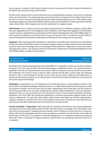 48
security search. A number of staff may be involved in aircraft searches and the level of impact will depend on
the specific job role and training of staff involved.
Similarly, when security search or some elements of it are completed before landing, it may result in conflicting
safety-security priorities. This usually takes place when the aircraft is in preparation for landing. The priority for
the crew is to secure the cabin for landing ensuring the safety of all passengers and crew. These duties include
checking passengers are seated with seatbelts fastened, bags correctly stowed etc. Crew may need to prioritise
safety related duties. With inexperienced crew this could result in a negative impact.
Staff training. There is separate security and safety training deriving from different syllabuses. Whilst safety
training is regulated by the Air Crew Regulation (EU) 1178/2011 and Air Operations Regulation (EU) 965/2012,
security training is regulated by the requirements of the Implementing Regulation (EU) 2015/1998 chapter 11,
which specifies competencies of relevant staff in the area of security. There is no element of either safety or
security training that would address dealing with conflicting priorities during actual line operation.
Equipment. When opening of panels and hatches is required to reasonably ensure that there are no prohibited
articles concealed on board the aircraft, it may result in negative impact on safety. External panels and hatches
as well as some internal stowage areas are not designed to be opened on a regular basis as this may result in
increased wear and tear. The sealing of external aircraft panels outlined by the Implementing Regulation (EU)
2015/1998 provides a suitable countermeasure.
Security measure
#2 Aircraft protection
Safety area
Operating procedures
According to the Implementing Regulation (EU) 2015/1998 3.2.1.1 regardless of where an aircraft is parked at
an airport, each of its external doors shall be protected against unauthorised access. This security measure is
applicable to aircraft on the ground whilst the air carrier staff are on board or near the aircraft or the aircraft is
left unattended. This security measure requires staff to operate aircraft doors, remove steps and challenge
personnel near to and boarding the aircraft. As such there may be indirect safety-security dependency. A
number of staff may be involved in an aircraft protection and the level of impact will depend on the specific job
role and training of staff involved.
Challenging. As required by 3.2.1.1 (a) regardless of the specific job role it is a responsibility of staff at or near
the aircraft to immediately challenge unauthorised access. To enable staff to detect unauthorised access, staff
are required to monitor the aircraft doors that are open. Depending on the aircraft type, and the number of
staff and operator SOPs, this may result in staff compromising other safety related duties, such as pre-departure
equipment checks, or security check/search. This may have an impact on human factors (workload, distraction,
awareness). Air carrier SOPs may already be established to counteract the possible negative impact of this
measure. Additionally, for those roles with specific safety functions like flight crew (aircraft walkaround) or
engineers working on a specific task on the aircraft parked in the security restricted area, their attention may
be focused on the safety related task and security threats can be easily missed.
Aircraft unattended – closing doors. Staff responsible for closing the aircraft doors must receive appropriate
training to ensure their safety and the safety of other staff and to ensure no damage to the aircraft door, door
seals and aircraft equipment. Inappropriate door operation without adequate training may have an impact on
safety. Staff must be adequately trained to ensure procedures are applied correctly and the risk to staff and
the aircraft is minimised. CC, FC, engineers are trained although there is no regulatory reference to training of
other staff. There is a potential for negative impact on safety if doors are operated by staff other than CC, FC
or engineers.
Security measure Safety area
 