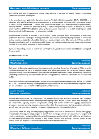 49
#3 Carriage of potentially disruptive passengers Operating procedures
Both safety and security regulations include rules relevant to carriage of Special Category Passengers
(potentially disruptive passengers).
In the security domain ‘potentially disruptive passenger’ is defined in the regulation (EC) No 300/2008 as a
passenger who is either a deportee, a person deemed to be inadmissible for immigration reasons or a person
in lawful custody. ICAO Annex 17 defines only 'disruptive passenger’, not ‘potentially disruptive passenger’,
although Annex 17 establishes measures relating to ‘special category of passengers’ in standard 4.7. In the
safety regulation CAT.OP.MPA.155 this category of passengers is also referred to as SCPs listed in point (a)(3)
deportees, inadmissible passengers or prisoners in custody.
The competent authority is required to notify the air carrier, pre-flight, about the intention to board the
‘potentially disruptive passenger’. This requirement is fundamental so the safety requirements in relation to
seating requirements can be adhered to. It also has a positive impact on the CRM element of Threat and Error
Management allowing staff to anticipate possible threats and make preparations should they encounter issues
resulting from disruptive behaviour of such passengers.
If personnel escorting persons in custody are carrying firearms, safety requirements related to safe carriage of
firearms apply.
See #4 Prohibited articles
Security measure
#4 Prohibited articles
Safety area
Operating procedures
Both safety and security regulations contain requirements regarding the carriage of weapons. Whilst security
regulation provides the list of prohibited articles, and allows exemptions for carriage of firearms, safety
regulation sets up safety requirements that have to be met when firearms are carried. Additionally, Dangerous
Goods Regulations sets up requirements for the safe carriage of those prohibited articles that are also classified
as DGs.
The provision of information to passengers is required by security (Implementing Regulation (EU) No 2015/1998
4.4.3) and DGs domains allowing passengers to identify which articles are prohibited and ensuring these items
are not carried into SRAs and on-board the aircraft unintentionally.
Security measure
#5 Baggage reconciliation
Safety area
Operating procedures
Security regulations define the requirements for baggage identification and unaccompanied bags. Baggage
reconciliation procedures defined in the Implementing Regulation (EU)2015/1998 5.3 may have an impact on
air carrier SOPs. Typically, aircrew and ground handling staff will be involved in baggage reconciliation
procedures ensuring security requirements are adhered to. This is completed during operations whilst the
aircraft is on the ground and may affect other procedures related to this stage of the flight.
Occasionally when the bags are not properly tagged cabin crew will be involved in a process of baggage
reconciliation. This requires all passengers to identify their own bags. Since the procedure may be lengthy and
requires coordination with ground handling and effective passenger handling it adds additional workload not
normally expected or planned for resulting in flight delays. This may have an impact on other human factors
related issues and may lead to other safety related duties to be compromised.
Security measure
#6 Security of flight crew compartment
Safety area
Operating procedures
 
