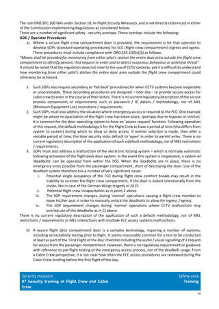 50
The rule ORO.SEC.100 falls under Section 10, In-Flight Security Measures, and is not directly referenced in either
of the Commission Implementing Regulations as considered below.
There are a number of significant safety - security overlaps. These overlaps include the following:
AOC / Operator Procedures
a) Where a secure flight crew compartment door is provided, the requirement is for that operator to
develop SOPs (standard operating procedures) for FCC (flight crew compartment) ingress and egress.
These procedures must include compliance with ORO.SEC.100(c)(2) as follows:
“Means shall be provided for monitoring from either pilot's station the entire door area outside the flight crew
compartment to identify persons that request to enter and to detect suspicious behaviour or potential threat”.
It should be noted that the regulation does not refer to the use of CCTV cameras, yet it is difficult to understand
how monitoring from either pilot's station the entire door area outside the flight crew compartment could
otherwise be achieved.
1. Such SOPs also require secondary or ‘fall-back’ procedures for when CCTV systems become inoperable
or unserviceable. These secondary procedures are designed – inter alia – to provide secure access for
cabin crew to enter in the course of their duties. There is no current regulatory description of the secure
process components or requirements such as password / ID details / methodology, nor of MEL
(Minimum Equipment List) restrictions / requirements.
2. Such SOPs must also address the situation where emergency access is required to the FCC. One example
might be where incapacitation of the flight crew has taken place, (perhaps due to hypoxia or similar).
It is common for the door operating system to have an ‘access request’ function. Following operation
of this request, the default methodology is for the Flight Crew to have a period of time (this differs from
system to system) during which to allow or deny access. If neither selection is made, then after a
variable period of time, the door security locks default to ‘open’ in order to permit entry. There is no
current regulatory description of the application of such a default methodology, nor of MEL restrictions
/ requirements.
3. SOPs must also address a malfunction of the electronic locking system – which is normally automatic
following activation of the flight deck door system. In the event this system is inoperative, a system of
‘deadbolts’ can be operated from within the FCC. When the deadbolts are in place, there is no
emergency entry possible from the passenger compartment, short of destroying the door. Use of the
deadbolt system therefore has a number of very significant issues:
i. Potential single occupancy of the FCC during flight crew comfort breaks may result in the
inability to re-enter the flight crew compartment, if the door is locked intentionally from the
inside, like in case of the German Wings tragedy in 2015.
ii. Potential flight crew incapacitation as in point 2 above.
iii. The SOP requirement changes, during ‘normal’ operations causing a flight crew member to
leave his/her seat in order to manually unlock the deadbolts to allow for ingress / egress.
iv. The SOP requirement changes during ‘normal’ operations where CCTV malfunction may
overlap use of the deadbolts as in C) above.
There is no current regulatory description of the application of such a default methodology, nor of MEL
restrictions / requirements or MEL interactions with multiple FCC access systems malfunctions.
b) A secure flight deck compartment door is a complex technology, requiring a number of systems,
including serviceability testing prior to flight. It seems reasonably common for a test to be conducted
at least as part of the ‘First Flight of the Day’ checklist including the audio / visual signalling of a request
for access from the passenger compartment. However, there is no regulatory requirement or guidance
with reference to pre-flight testing of the emergency access process, nor of the deadbolt usage. From
a Cabin Crew perspective, it is not clear how often the FCC access procedures are reviewed during the
Cabin Crew briefing before the first flight of the day.
Security measure
#7 Security training of Flight Crew and Cabin
Crew
Safety area
Training
 
