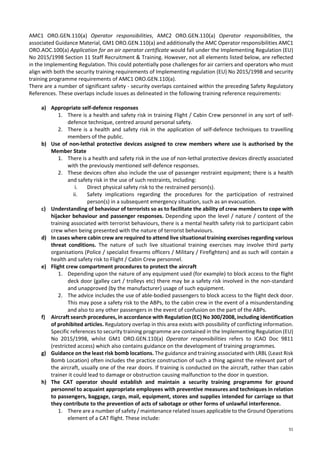 51
AMC1 ORO.GEN.110(a) Operator responsibilities, AMC2 ORO.GEN.110(a) Operator responsibilities, the
associated Guidance Material, GM1 ORO.GEN.110(a) and additionally the AMC Operator responsibilities AMC1
ORO.AOC.100(a) Application for an air operator certificate would fall under the Implementing Regulation (EU)
No 2015/1998 Section 11 Staff Recruitment & Training. However, not all elements listed below, are reflected
in the Implementing Regulation. This could potentially pose challenges for air carriers and operators who must
align with both the security training requirements of Implementing regulation (EU) No 2015/1998 and security
training programme requirements of AMC1 ORO.GEN.110(a).
There are a number of significant safety - security overlaps contained within the preceding Safety Regulatory
References. These overlaps include issues as delineated in the following training reference requirements:
a) Appropriate self-defence responses
1. There is a health and safety risk in training Flight / Cabin Crew personnel in any sort of self-
defence technique, centred around personal safety.
2. There is a health and safety risk in the application of self-defence techniques to travelling
members of the public.
b) Use of non-lethal protective devices assigned to crew members where use is authorised by the
Member State
1. There is a health and safety risk in the use of non-lethal protective devices directly associated
with the previously mentioned self-defence responses.
2. These devices often also include the use of passenger restraint equipment; there is a health
and safety risk in the use of such restraints, including:
i. Direct physical safety risk to the restrained person(s).
ii. Safety implications regarding the procedures for the participation of restrained
person(s) in a subsequent emergency situation, such as an evacuation.
c) Understanding of behaviour of terrorists so as to facilitate the ability of crew members to cope with
hijacker behaviour and passenger responses. Depending upon the level / nature / content of the
training associated with terrorist behaviours, there is a mental health safety risk to participant cabin
crew when being presented with the nature of terrorist behaviours.
d) In cases where cabin crew are required to attend live situational training exercises regarding various
threat conditions. The nature of such live situational training exercises may involve third party
organisations (Police / specialist firearms officers / Military / Firefighters) and as such will contain a
health and safety risk to Flight / Cabin Crew personnel.
e) Flight crew compartment procedures to protect the aircraft
1. Depending upon the nature of any equipment used (for example) to block access to the flight
deck door (galley cart / trolleys etc) there may be a safety risk involved in the non-standard
and unapproved (by the manufacturer) usage of such equipment.
2. The advice includes the use of able-bodied passengers to block access to the flight deck door.
This may pose a safety risk to the ABPs, to the cabin crew in the event of a misunderstanding
and also to any other passengers in the event of confusion on the part of the ABPs.
f) Aircraft search procedures, in accordance with Regulation (EC) No 300/2008, including identification
of prohibited articles. Regulatory overlap in this area exists with possibility of conflicting information.
Specific references to security training programme are contained in the Implementing Regulation (EU)
No 2015/1998, whilst GM1 ORO.GEN.110(a) Operator responsibilities refers to ICAO Doc 9811
(restricted access) which also contains guidance on the development of training programmes.
g) Guidance on the least risk bomb locations. The guidance and training associated with LRBL (Least Risk
Bomb Location) often includes the practice construction of such a thing against the relevant part of
the aircraft, usually one of the rear doors. If training is conducted on the aircraft, rather than cabin
trainer it could lead to damage or obstruction causing malfunction to the door in question.
h) The CAT operator should establish and maintain a security training programme for ground
personnel to acquaint appropriate employees with preventive measures and techniques in relation
to passengers, baggage, cargo, mail, equipment, stores and supplies intended for carriage so that
they contribute to the prevention of acts of sabotage or other forms of unlawful interference.
1. There are a number of safety / maintenance related issues applicable to the Ground Operations
element of a CAT flight. These include:
 