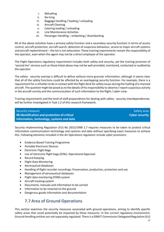 52
i. Refuelling
ii. De-Icing
iii. Baggage handling / loading / unloading
iv. Aircraft Cleaning
v. Catering loading / unloading
vi. Line Maintenance Activities
vii. Passenger Handling – embarking / disembarking
All of the above activities have a primary safety function and a secondary security function in terms of access
control, aircraft protection, aircraft search, detection of suspicious behaviour, access to major aircraft systems
and aircraft replenishment – the list is not exhaustive. These training requirements remain the responsibility of
the operator, even when the agent may not be a direct employee of the operator.
The Flight Operations regulatory requirement includes both safety and security, yet the training provision of
‘second tier’ services such as those listed above may not be well provided, monitored, conducted or audited by
the operator.
The safety - security overlap is difficult to define without more granular information, although it seems clear
that all of the safety functions could be affected by an overlapping security function. For example, there is a
requirement for a refueller to be in contact with the flight deck for safety issues during the fuelling of a manned
aircraft. The question might be posed as to the details of his responsibility to observe / report suspicious activity
in the aircraft vicinity and the communication of such information to the flight / cabin crew.
Training requirements and the level of staff preparedness for dealing with safety - security interdependencies
will be further investigated in Task 1.2 of this research framework.
Security measure
#8 Identification and protection of critical
information, technology, systems and data
Safety area
Cyber security
Security Implementing Regulation (EU) No 2015/1998 1.7 requires measures to be taken to protect critical
information communication technology and systems and data without specifying exact measures to achieve
this. Following elements included in the Air Operations regulation include cyber provisions:
• Evidence Based Training Programme
• Portable Electronic Devices
• Electronic Flight Bags
• Use of electronic flight bags (EFBs) -Operational Approval
• Record Keeping
• Flight Data Monitoring
• Aeronautical databases
• Handling of flight recorder recordings: Preservation, production, protection and use
• Management of aeronautical databases
• Flight data monitoring (FDM) system
• Aircraft tracking system
• Documents, manuals and information to be carried
• Information to be retained on the ground
• Dangerous goods information and documentation
7.7 Area of Ground Operations
This section examines the security measures associated with ground operations, aiming to identify specific
safety areas that could potentially be impacted by these measures. In the current regulatory environment,
Ground Handling entities are not separately regulated. There is a DRAFT Commission Delegated Regulation (EU)
 