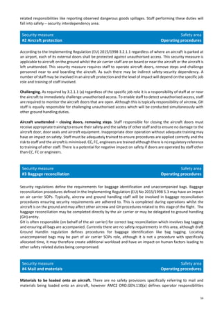 54
related responsibilities like reporting observed dangerous goods spillages. Staff performing these duties will
fall into safety – security interdependency area.
Security measure
#2 Aircraft protection
Safety area
Operating procedures
According to the Implementing Regulation (EU) 2015/1998 3.2.1.1 regardless of where an aircraft is parked at
an airport, each of its external doors shall be protected against unauthorised access. This security measure is
applicable to aircraft on the ground whilst the air carrier staff are on board or near the aircraft or the aircraft is
left unattended. This security measure requires staff to operate aircraft doors, remove steps and challenge
personnel near to and boarding the aircraft. As such there may be indirect safety-security dependency. A
number of staff may be involved in an aircraft protection and the level of impact will depend on the specific job
role and training of staff involved.
Challenging. As required by 3.2.1.1 (a) regardless of the specific job role it is a responsibility of staff at or near
the aircraft to immediately challenge unauthorised access. To enable staff to detect unauthorised access, staff
are required to monitor the aircraft doors that are open. Although this is typically responsibility of aircrew, GH
staff is equally responsible for challenging unauthorised access which will be conducted simultaneously with
other ground handling duties.
Aircraft unattended – closing doors, removing steps. Staff responsible for closing the aircraft doors must
receive appropriate training to ensure their safety and the safety of other staff and to ensure no damage to the
aircraft door, door seals and aircraft equipment. Inappropriate door operation without adequate training may
have an impact on safety. Staff must be adequately trained to ensure procedures are applied correctly and the
risk to staff and the aircraft is minimised. CC, FC, engineers are trained although there is no regulatory reference
to training of other staff. There is a potential for negative impact on safety if doors are operated by staff other
than CC, FC or engineers.
Security measure
#3 Baggage reconciliation
Safety area
Operating procedures
Security regulations define the requirements for baggage identification and unaccompanied bags. Baggage
reconciliation procedures defined in the Implementing Regulation (EU) No 2015/1998 5.3 may have an impact
on air carrier SOPs. Typically, aircrew and ground handling staff will be involved in baggage reconciliation
procedures ensuring security requirements are adhered to. This is completed during operations whilst the
aircraft is on the ground and may affect other aircrew and GH procedures related to this stage of the flight. The
baggage reconciliation may be completed directly by the air carrier or may be delegated to ground handling
(GH) entity.
GH is often responsible (on behalf of the air carrier) for correct bag reconciliation which involves bag tagging
and ensuring all bags are accompanied. Currently there are no safety requirements in this area, although draft
Ground Handlin regulation defines procedures for baggage identification like bag tagging. Locating
unaccompanied bags may be part of air carrier SOPs role, although it is not a procedure with specifically
allocated time, it may therefore create additional workload and have an impact on human factors leading to
other safety related duties being compromised.
Security measure
#4 Mail and materials
Safety area
Operating procedures
Materials to be loaded onto an aircraft. There are no safety provisions specifically referring to mail and
materials being loaded onto an aircraft, however AMC2 ORO.GEN.110(a) defines operator responsibilities
 