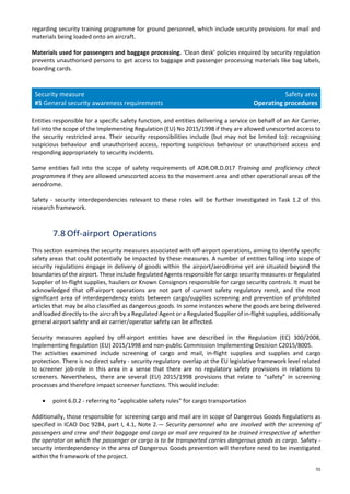 55
regarding security training programme for ground personnel, which include security provisions for mail and
materials being loaded onto an aircraft.
Materials used for passengers and baggage processing. ‘Clean desk’ policies required by security regulation
prevents unauthorised persons to get access to baggage and passenger processing materials like bag labels,
boarding cards.
Security measure
#5 General security awareness requirements
Safety area
Operating procedures
Entities responsible for a specific safety function, and entities delivering a service on behalf of an Air Carrier,
fall into the scope of the Implementing Regulation (EU) No 2015/1998 if they are allowed unescorted access to
the security restricted area. Their security responsibilities include (but may not be limited to): recognising
suspicious behaviour and unauthorised access, reporting suspicious behaviour or unauthorised access and
responding appropriately to security incidents.
Same entities fall into the scope of safety requirements of ADR.OR.D.017 Training and proficiency check
programmes if they are allowed unescorted access to the movement area and other operational areas of the
aerodrome.
Safety - security interdependencies relevant to these roles will be further investigated in Task 1.2 of this
research framework.
7.8 Off-airport Operations
This section examines the security measures associated with off-airport operations, aiming to identify specific
safety areas that could potentially be impacted by these measures. A number of entities falling into scope of
security regulations engage in delivery of goods within the airport/aerodrome yet are situated beyond the
boundaries of the airport. These include Regulated Agents responsible for cargo security measures or Regulated
Supplier of In-flight supplies, hauliers or Known Consignors responsible for cargo security controls. It must be
acknowledged that off-airport operations are not part of current safety regulatory remit, and the most
significant area of interdependency exists between cargo/supplies screening and prevention of prohibited
articles that may be also classified as dangerous goods. In some instances where the goods are being delivered
and loaded directly to the aircraft by a Regulated Agent or a Regulated Supplier of in-flight supplies, additionally
general airport safety and air carrier/operator safety can be affected.
Security measures applied by off-airport entities have are described in the Regulation (EC) 300/2008,
Implementing Regulation (EU) 2015/1998 and non-public Commission Implementing Decision C2015/8005.
The activities examined include screening of cargo and mail, in-flight supplies and supplies and cargo
protection. There is no direct safety - security regulatory overlap at the EU legislative framework level related
to screener job-role in this area in a sense that there are no regulatory safety provisions in relations to
screeners. Nevertheless, there are several (EU) 2015/1998 provisions that relate to “safety” in screening
processes and therefore impact screener functions. This would include:
• point 6.0.2 - referring to “applicable safety rules” for cargo transportation
Additionally, those responsible for screening cargo and mail are in scope of Dangerous Goods Regulations as
specified in ICAO Doc 9284, part I, 4.1, Note 2.— Security personnel who are involved with the screening of
passengers and crew and their baggage and cargo or mail are required to be trained irrespective of whether
the operator on which the passenger or cargo is to be transported carries dangerous goods as cargo. Safety -
security interdependency in the area of Dangerous Goods prevention will therefore need to be investigated
within the framework of the project.
 