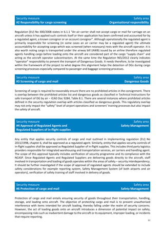 57
Security measure
#2 Responsibility for cargo screening
Safety area
Organisational responsibility
Regulation (EU) No 300/2008 states in 6.1.1 “An air carrier shall not accept cargo or mail for carriage on an
aircraft unless it has applied such controls itself or their application has been confirmed and accounted for by
a regulated agent, a known consignor or an account consignor”. Although operationally the regulated agent is
primarily responsible for screening (in some cases an air carrier may be a regulated agent) the ultimate
accountability for accepting cargo which was screened (when necessary) rests with the aircraft operator. It is
also worth noting cargo is transported under the airway bill (AWB) issued by an airline therefore regulated
agents handling cargo before loading onto the aircraft are considered part of the cargo “supply chain” and
acting as the aircraft operator subcontractors. At the same time the Regulation 965/2012 clearly indicates
“operator” responsibility to prevent the transport of Dangerous Goods. It needs therefore, to be investigated
within the framework of the project to what degree this alignment helps the detection of DGs during cargo
screening processes especially compared to passenger and baggage screening processes.
Security measure
#3 Screening of cargo and mail
Safety area
Dangerous Goods
Screening of cargo is required to reasonably ensure there are no prohibited articles in the consignment. There
is overlap between the prohibited articles list and dangerous goods as classified in Technical Instructions for
safe transport of DG by air – ICAO Doc 9284, Table 8.1. There are several instances where prohibited articles
defined in the security regulation overlap with articles classified as dangerous goods. This regulatory overlap
may not only impact the “safety” level of airport operations and screeners’ training processes but also impact
the safety of aircraft.
Security measure
#4 Approval of Regulated Agents and
Regulated Suppliers of in-flight supplies
Safety area
Safety Management
Any entity that applies security controls of cargo and mail outlined in Implementing regulation (EU) No
2015/1998, chapter 6, shall be approved as a regulated agent. Similarly, entity that applies security controls of
in-flight supplies shall be approved as Regulated Supplier of in-flight supplies. This includes third party logistics
providers responsible for integrated warehousing and transportation services, air carriers and handling agent.
The scope of this approval typically includes verification of security programme and its compliance with the
NCASP. Since Regulated Agents and Regulated Suppliers are delivering goods directly to the aircraft, staff
involved in transportation and loading of goods operates within the areas of safety – security interdependency.
It should be further investigated if the scope of approval of regulated agents should be extended to include
safety considerations for example reporting system, Safety Management System (of both airports and air
operators), verification of safety training of staff involved in delivery of goods.
Security measure
#6 Protection of cargo and mail
Safety area
Safety Management
Protection of cargo and mail entails ensuring security of goods throughout their transportation, handling,
storage, and loading onto aircraft. The objective of protecting cargo and mail is to prevent unauthorised
interference with items intended for aircraft loading, thereby falling under the realm of security concerns.
However, the act of loading goods onto an aircraft introduces a dimension of potential impact on safety,
encompassing risks such as inadvertent damage to the aircraft or its equipment, improper loading, or incidents
that require reporting.
 