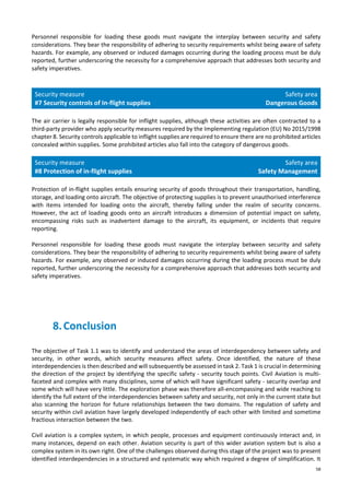58
Personnel responsible for loading these goods must navigate the interplay between security and safety
considerations. They bear the responsibility of adhering to security requirements whilst being aware of safety
hazards. For example, any observed or induced damages occurring during the loading process must be duly
reported, further underscoring the necessity for a comprehensive approach that addresses both security and
safety imperatives.
Security measure
#7 Security controls of In-flight supplies
Safety area
Dangerous Goods
The air carrier is legally responsible for inflight supplies, although these activities are often contracted to a
third-party provider who apply security measures required by the Implementing regulation (EU) No 2015/1998
chapter 8. Security controls applicable to inflight supplies are required to ensure there are no prohibited articles
concealed within supplies. Some prohibited articles also fall into the category of dangerous goods.
Security measure
#8 Protection of in-flight supplies
Safety area
Safety Management
Protection of in-flight supplies entails ensuring security of goods throughout their transportation, handling,
storage, and loading onto aircraft. The objective of protecting supplies is to prevent unauthorised interference
with items intended for loading onto the aircraft, thereby falling under the realm of security concerns.
However, the act of loading goods onto an aircraft introduces a dimension of potential impact on safety,
encompassing risks such as inadvertent damage to the aircraft, its equipment, or incidents that require
reporting.
Personnel responsible for loading these goods must navigate the interplay between security and safety
considerations. They bear the responsibility of adhering to security requirements whilst being aware of safety
hazards. For example, any observed or induced damages occurring during the loading process must be duly
reported, further underscoring the necessity for a comprehensive approach that addresses both security and
safety imperatives.
8.Conclusion
The objective of Task 1.1 was to identify and understand the areas of interdependency between safety and
security, in other words, which security measures affect safety. Once identified, the nature of these
interdependencies is then described and will subsequently be assessed in task 2. Task 1 is crucial in determining
the direction of the project by identifying the specific safety - security touch points. Civil Aviation is multi-
faceted and complex with many disciplines, some of which will have significant safety - security overlap and
some which will have very little. The exploration phase was therefore all-encompassing and wide reaching to
identify the full extent of the interdependencies between safety and security, not only in the current state but
also scanning the horizon for future relationships between the two domains. The regulation of safety and
security within civil aviation have largely developed independently of each other with limited and sometime
fractious interaction between the two.
Civil aviation is a complex system, in which people, processes and equipment continuously interact and, in
many instances, depend on each other. Aviation security is part of this wider aviation system but is also a
complex system in its own right. One of the challenges observed during this stage of the project was to present
identified interdependencies in a structured and systematic way which required a degree of simplification. It
 