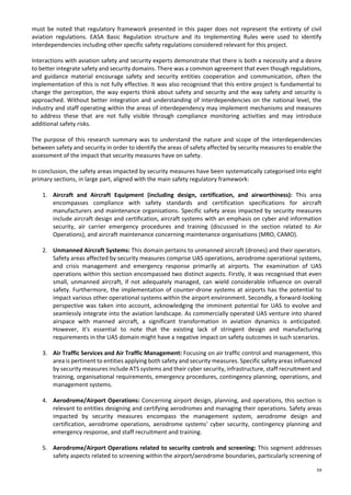 59
must be noted that regulatory framework presented in this paper does not represent the entirety of civil
aviation regulations. EASA Basic Regulation structure and its Implementing Rules were used to identify
interdependencies including other specific safety regulations considered relevant for this project.
Interactions with aviation safety and security experts demonstrate that there is both a necessity and a desire
to better integrate safety and security domains. There was a common agreement that even though regulations,
and guidance material encourage safety and security entities cooperation and communication, often the
implementation of this is not fully effective. It was also recognised that this entire project is fundamental to
change the perception, the way experts think about safety and security and the way safety and security is
approached. Without better integration and understanding of interdependencies on the national level, the
industry and staff operating within the areas of interdependency may implement mechanisms and measures
to address these that are not fully visible through compliance monitoring activities and may introduce
additional safety risks.
The purpose of this research summary was to understand the nature and scope of the interdependencies
between safety and security in order to identify the areas of safety affected by security measures to enable the
assessment of the impact that security measures have on safety.
In conclusion, the safety areas impacted by security measures have been systematically categorised into eight
primary sections, in large part, aligned with the main safety regulatory framework:
1. Aircraft and Aircraft Equipment (including design, certification, and airworthiness): This area
encompasses compliance with safety standards and certification specifications for aircraft
manufacturers and maintenance organisations. Specific safety areas impacted by security measures
include aircraft design and certification, aircraft systems with an emphasis on cyber and information
security, air carrier emergency procedures and training (discussed in the section related to Air
Operations), and aircraft maintenance concerning maintenance organisations (MRO, CAMO).
2. Unmanned Aircraft Systems: This domain pertains to unmanned aircraft (drones) and their operators.
Safety areas affected by security measures comprise UAS operations, aerodrome operational systems,
and crisis management and emergency response primarily at airports. The examination of UAS
operations within this section encompassed two distinct aspects. Firstly, it was recognised that even
small, unmanned aircraft, if not adequately managed, can wield considerable influence on overall
safety. Furthermore, the implementation of counter-drone systems at airports has the potential to
impact various other operational systems within the airport environment. Secondly, a forward-looking
perspective was taken into account, acknowledging the imminent potential for UAS to evolve and
seamlessly integrate into the aviation landscape. As commercially operated UAS venture into shared
airspace with manned aircraft, a significant transformation in aviation dynamics is anticipated.
However, it's essential to note that the existing lack of stringent design and manufacturing
requirements in the UAS domain might have a negative impact on safety outcomes in such scenarios.
3. Air Traffic Services and Air Traffic Management: Focusing on air traffic control and management, this
area is pertinent to entities applying both safety and security measures. Specific safety areas influenced
by security measures include ATS systems and their cyber security, infrastructure, staff recruitment and
training, organisational requirements, emergency procedures, contingency planning, operations, and
management systems.
4. Aerodrome/Airport Operations: Concerning airport design, planning, and operations, this section is
relevant to entities designing and certifying aerodromes and managing their operations. Safety areas
impacted by security measures encompass the management system, aerodrome design and
certification, aerodrome operations, aerodrome systems' cyber security, contingency planning and
emergency response, and staff recruitment and training.
5. Aerodrome/Airport Operations related to security controls and screening: This segment addresses
safety aspects related to screening within the airport/aerodrome boundaries, particularly screening of
 