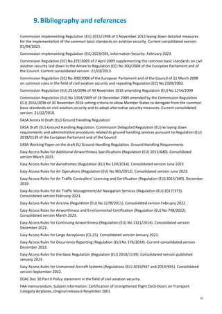 61
9.Bibliography and references
Commission Implementing Regulation (EU) 2015/1998 of 5 November 2015 laying down detailed measures
for the implementation of the common basic standards on aviation security. Current consolidated version:
01/04/2023.
Commission Implementing Regulation (EU) 2023/203, Information Security. February 2023.
Commission Regulation (EC) No 272/2009 of 2 April 2009 supplementing the common basic standards on civil
aviation security laid down in the Annex to Regulation (EC) No 300/2008 of the European Parliament and of
the Council. Current consolidated version: 21/03/2013.
Commission Regulation (EC) No 300/2008 of the European Parliament and of the Council of 11 March 2008
on common rules in the field of civil aviation security and repealing Regulation (EC) No 2320/2002.
Commission Regulation (EU) 2016/2096 of 30 November 2016 amending Regulation (EU) No 1254/2009
Commission Regulation (EU) No 1254/2009 of 18 December 2009 amended by the Commission Regulation
(EU) 2016/2096 of 30 November 2016 setting criteria to allow Member States to derogate from the common
basic standards on civil aviation security and to adopt alternative security measures. Current consolidated
version: 21/12/2016.
EASA Annex III Draft (EU) Ground Handling Regulation
EASA Draft (EU) Ground Handling Regulation. Commission Delegated Regulation (EU) xx laying down
requirements and administrative procedures related to ground handling services pursuant to Regulation (EU)
2018/1139 of the European Parliament and of the Council
EASA Working Paper on the draft EU Ground Handling Regulation. Ground Handling Requirements
Easy Access Rules for Additional Airworthiness Specifications (Regulation (EU) 2015/640). Consolidated
version March 2023.
Easy Access Rules for Aerodromes (Regulation (EU) No 139/2014). Consolidated version June 2023
Easy Access Rules for Air Operations (Regulation (EU) No 965/2012). Consolidated version June 2023.
Easy Access Rules for Air Traffic Controllers’ Licensing and Certification (Regulation (EU) 2015/340). December
2019.
Easy Access Rules for Air Traffic Management/Air Navigation Services (Regulation (EU) 2017/373).
Consolidated version February 2023.
Easy Access Rules for Aircrew (Regulation (EU) No 1178/2011). Consolidated version February 2022.
Easy Access Rules for Airworthiness and Environmental Certification (Regulation (EU) No 748/2012).
Consolidated version March 2023.
Easy Access Rules for Continuing Airworthiness (Regulation (EU) No 1321/2014). Consolidated version
December 2022.
Easy Access Rules for Large Aeroplanes (CS-25). Consolidated version January 2023.
Easy Access Rules for Occurrence Reporting (Regulation (EU) No 376/2014). Current consolidated version
December 2022.
Easy Access Rules for the Basic Regulation (Regulation (EU) 2018/1139). Consolidated version published
January 2023.
Easy Access Rules for Unmanned Aircraft Systems (Regulations (EU) 2019/947 and 2019/945). Consolidated
version September 2022.
ECAC Doc 30 Part II Policy statement in the field of civil aviation security.
FAA memorandum, Subject Information: Certification of strengthened Flight Deck Doors on Transport
Category Airplanes, Original release 6 November 2001
 