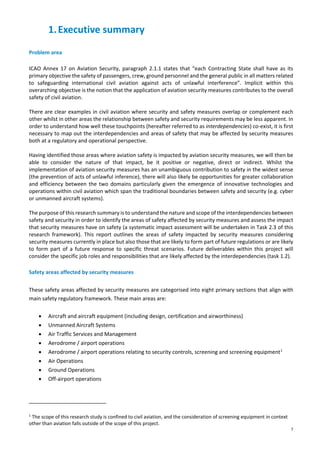 7
1.Executive summary
Problem area
ICAO Annex 17 on Aviation Security, paragraph 2.1.1 states that “each Contracting State shall have as its
primary objective the safety of passengers, crew, ground personnel and the general public in all matters related
to safeguarding international civil aviation against acts of unlawful interference”. Implicit within this
overarching objective is the notion that the application of aviation security measures contributes to the overall
safety of civil aviation.
There are clear examples in civil aviation where security and safety measures overlap or complement each
other whilst in other areas the relationship between safety and security requirements may be less apparent. In
order to understand how well these touchpoints (hereafter referred to as interdependencies) co-exist, it is first
necessary to map out the interdependencies and areas of safety that may be affected by security measures
both at a regulatory and operational perspective.
Having identified those areas where aviation safety is impacted by aviation security measures, we will then be
able to consider the nature of that impact, be it positive or negative, direct or indirect. Whilst the
implementation of aviation security measures has an unambiguous contribution to safety in the widest sense
(the prevention of acts of unlawful inference), there will also likely be opportunities for greater collaboration
and efficiency between the two domains particularly given the emergence of innovative technologies and
operations within civil aviation which span the traditional boundaries between safety and security (e.g. cyber
or unmanned aircraft systems).
The purpose of this research summary is to understand the nature and scope of the interdependencies between
safety and security in order to identify the areas of safety affected by security measures and assess the impact
that security measures have on safety (a systematic impact assessment will be undertaken in Task 2.3 of this
research framework). This report outlines the areas of safety impacted by security measures considering
security measures currently in place but also those that are likely to form part of future regulations or are likely
to form part of a future response to specific threat scenarios. Future deliverables within this project will
consider the specific job roles and responsibilities that are likely affected by the interdependencies (task 1.2).
Safety areas affected by security measures
These safety areas affected by security measures are categorised into eight primary sections that align with
main safety regulatory framework. These main areas are:
• Aircraft and aircraft equipment (including design, certification and airworthiness)
• Unmanned Aircraft Systems
• Air Traffic Services and Management
• Aerodrome / airport operations
• Aerodrome / airport operations relating to security controls, screening and screening equipment1
• Air Operations
• Ground Operations
• Off-airport operations
1
The scope of this research study is confined to civil aviation, and the consideration of screening equipment in context
other than aviation falls outside of the scope of this project.
 