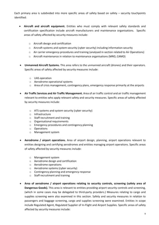 8
Each primary area is subdivided into more specific areas of safety based on safety – security touchpoints
identified:
• Aircraft and aircraft equipment. Entities who must comply with relevant safety standards and
certification specification include aircraft manufacturers and maintenance organisations. Specific
areas of safety affected by security measures include:
o Aircraft design and certification
o Aircraft systems and system security (cyber security) including information security
o Air carrier emergency procedures and training (analysed in section related to Air Operations)
o Aircraft maintenance in relation to maintenance organisations (MRO, CAMO)
• Unmanned Aircraft Systems. This area refers to the unmanned aircraft (drones) and their operators.
Specific areas of safety affected by security measures include:
o UAS operation
o Aerodrome operational systems
o Area of crisis management, contingency plans, emergency response primarily at the airports
• Air Traffic Services and Air Traffic Management. Area of air traffic control and air traffic management
relevant to entities who apply relevant safety and security measures. Specific areas of safety affected
by security measures include:
o ATS systems and system security (cyber security)
o Infrastructure
o Staff recruitment and training
o Organisational requirements
o Emergency procedures and contingency planning
o Operations
o Management system
• Aerodrome / airport operations. Area of airport design, planning, airport operations relevant to
entities designing and certifying aerodromes and entities managing airport operations. Specific areas
of safety affected by security measures include:
o Management system
o Aerodrome design and certification
o Aerodrome operations
o Aerodrome systems (cyber security)
o Contingency planning and emergency response
o Staff recruitment and training
• Area of aerodrome / airport operations relating to security controls, screening (safety area of
Dangerous Goods). This area is relevant to entities providing airport security controls and screening,
(which in some cases may be delegated to third-party providers.) Measures relating to cargo and
supplies screening were also examined in this section. Safety and security measures in relation to
passengers and baggage screening, cargo and supplies screening were examined. Entities in scope
include Regulated Agent, Regulated Supplier of In-Flight and Airport Supplies. Specific areas of safety
affected by security measures include:
 