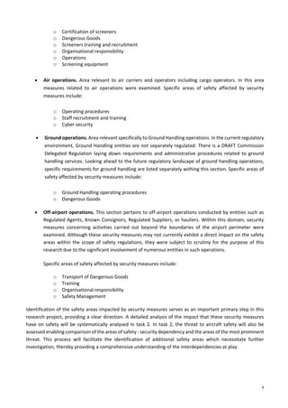 9
o Certification of screeners
o Dangerous Goods
o Screeners training and recruitment
o Organisational responsibility
o Operations
o Screening equipment
• Air operations. Area relevant to air carriers and operators including cargo operators. In this area
measures related to air operations were examined. Specific areas of safety affected by security
measures include:
o Operating procedures
o Staff recruitment and training
o Cyber security
• Ground operations. Area relevant specifically to Ground Handling operations. In the current regulatory
environment, Ground Handling entities are not separately regulated. There is a DRAFT Commission
Delegated Regulation laying down requirements and administrative procedures related to ground
handling services. Looking ahead to the future regulatory landscape of ground handling operations,
specific requirements for ground handling are listed separately withing this section. Specific areas of
safety affected by security measures include:
o Ground Handling operating procedures
o Dangerous Goods
• Off-airport operations. This section pertains to off-airport operations conducted by entities such as
Regulated Agents, Known Consignors, Regulated Suppliers, or hauliers. Within this domain, security
measures concerning activities carried out beyond the boundaries of the airport perimeter were
examined. Although these security measures may not currently exhibit a direct impact on the safety
areas within the scope of safety regulations, they were subject to scrutiny for the purpose of this
research due to the significant involvement of numerous entities in such operations.
Specific areas of safety affected by security measures include:
o Transport of Dangerous Goods
o Training
o Organisational responsibility
o Safety Management
Identification of the safety areas impacted by security measures serves as an important primary step in this
research project, providing a clear direction. A detailed analysis of the impact that these security measures
have on safety will be systematically analysed in task 2. In task 2, the threat to aircraft safety will also be
assessed enabling comparison of the areas of safety - security dependency and the areas of the most prominent
threat. This process will facilitate the identification of additional safety areas which necessitate further
investigation, thereby providing a comprehensive understanding of the interdependencies at play.
 