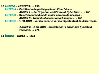 10  ANEXOS  -  ANNEXES  . . .   259 ANEXO A  -  Certificado de participação no CiberEduc –  ANNEX A – Participation certificate at CyberEduc  . . .   263 ANEXO B  -  Relatório individual do maior número de Acessos –  ANNEX B - Individual access report sample .  . .   265 ANEXO C  -  1 CD-ROM - versão linear e versão hipertextual da dissertação  -  ANNEX C - 1 CD-ROM - dissertation´s linear and hypertext  versions  . . . 271 11  ÍNDICE  -  INDEX  . . .   273 