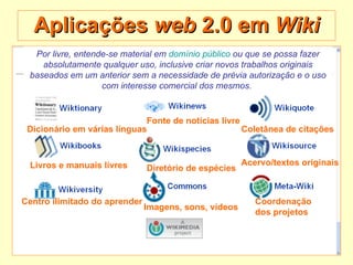 Aplicações  web  2.0 em  Wiki Por livre, entende-se material em  domínio público  ou que se possa fazer absolutamente qualquer uso, inclusive criar novos trabalhos originais baseados em um anterior sem a necessidade de prévia autorização e o uso com interesse comercial dos mesmos.   Coletânea de citações   Livros e manuais livres   Dicionário em várias línguas   Fonte de notícias livre   Centro ilimitado do aprender   Diretório de espécies   Coordenação  dos projetos   Imagens, sons, vídeos   Acervo/textos originais   