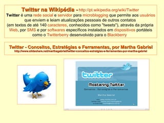 Twitter - Conceitos, Estratégias e Ferramentas, por Martha Gabriel http://www.slideshare.net/marthagabriel/twitter-conceitos-estratgias-e-ferramentas-por-martha-gabriel Twitter na Wikipédia -   http://pt.wikipedia.org/wiki/Twitter   Twitter  é uma  rede social  e  servidor  para  microblogging  que permite aos  usuários  que enviem e leiam atualizações pessoais de outros contatos  (em textos de até 140  caracteres , conhecidos como "tweets"), através da própria  Web , por  SMS  e por  softwares  específicos instalados em  dispositivos  portáteis como o  Twitterberry  desenvolvido para o  Blackberry   