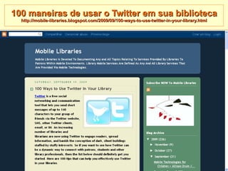 100 maneiras de usar o Twitter em sua biblioteca http://mobile-libraries.blogspot.com/2009/09/100-ways-to-use-twitter-in-your-library.html 