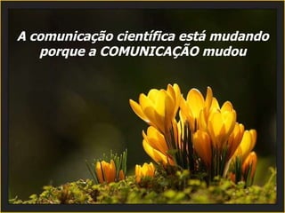 A comunicação científica está mudando porque a COMUNICAÇÃO mudou 