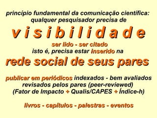 princípio fundamental da comunicação científica:  qualquer pesquisador precisa de v i s i b i l i d a d e     ser lido - ser citado isto é, precisa estar   i nserido  na  rede social de seus pares   publicar em periódicos  indexados - bem avaliados revisados pelos pares (peer-reviewed)  (Fator de Impacto  +   Qualis/CAPES  +  Índice-h) livros - capítulos - palestras - eventos 