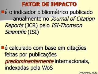 FATOR DE IMPACTO   é o indicador bibliométrico publicado  anualmente no  Journal of Citation Reports  (JCR) pelo  ISI-Thomson Scientific  (ISI) é calculado com base em citações feitas por publicações  predominantemente  internacionais, indexadas pela WoS (MUGNAINI, 2008) 