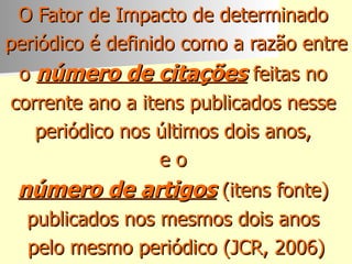 O Fator de Impacto de determinado  periódico é definido como a razão entre  o  número de citações  feitas no  corrente ano a itens publicados nesse  periódico nos últimos dois anos,  e o  número de artigos  (itens fonte)  publicados nos mesmos dois anos  pelo mesmo periódico (JCR, 2006) 