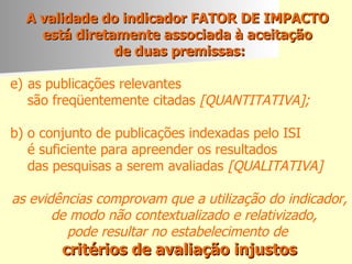 A validade do indicador FATOR DE IMPACTO  está diretamente associada à aceitação  de duas premissas: as publicações relevantes  são freqüentemente citadas  [QUANTITATIVA]; b) o conjunto de publicações indexadas pelo ISI é suficiente para apreender os resultados  das pesquisas a serem avaliadas  [QUALITATIVA] as evidências comprovam que a utilização do indicador, de modo não contextualizado e relativizado,  pode resultar no estabelecimento de  critérios de avaliação injustos 