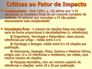 Críticas ao Fator de Impacto Complexidade   - Huth (2001, p. 16) afirma que "o FI representa os resultados finais de um conjunto complexo de variáveis. As pessoas que consultam o FI não podem desconsiderar esta complexidade“ Densidade/Área   - o número de citações feitas aos artigos varia de forma proporcional à densidade/área (n. referências) @ Engenharia, Tecnologia e Matemática: citam poucas referências por artigo - média entre 5 e 6 @ Psicologia e Biologia: média entre 8 e 10 citações por publicação.  @ Astronomia, Geologia, Física, Química e Medicina Clínica, artigos com 12 a 15 referências e receberem, em média, esse mesmo número de citações @ Pesquisa biomédica, com um número superior de referências e citações: entre 18 e 20 por publicação 