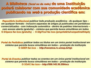 A Biblioteca  (local ou da rede)  de uma Instituição poderá colaborar com sua comunidade acadêmica publicando na  web  a produção  científica em: Portal de Periódicos   publicar todos os títulos em um único portal institucional em sistema que permita busca simultânea em todos – produção da instituição O SEER faz isso  -  http://cecemca.rc.unesp.br/ojs   Repositório Institucional   publicar toda produção acadêmica - de qualquer tipo – em qualquer formato - inclusive separatas de artigos já publicados em periódicos comercializados - com indexação automática - dentro de padrões internacionais – com acesso aberto (gratuito) – sistema que permita busca simultânea em todos O DSpace faz isso (gratuito)  -  O DigiTool faz isso (proprietário/compatível/Aleph)   Portal de Eventos   publicar todos os eventos em um único portal institucional em sistema que permita busca simultânea em todos – produção da instituição O SOAC faz isso –  http://200.145.36.250/ocs   