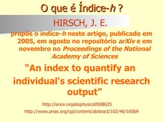 O que é Índice- h  ? HIRSCH, J. E.   propôs o índice- h  neste artigo, publicado em 2005, em agosto no repositório  arXiv  e em novembro no  Proceedings of the National Academy of Sciences “ An index to quantify an  individual's scientific research output” http://arxiv.orgabsphysics0508025   http://www.pnas.org/cgi/content/abstract/102/46/16569 