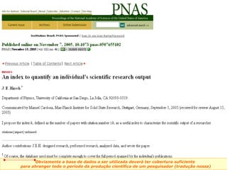 Obviamente a base de dados a ser utilizada deverá ter cobertura suficiente  para abranger todo o período da produção científica de um pesquisador (tradução nossa) 