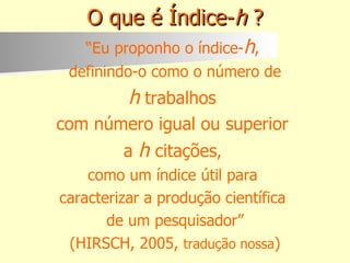 O que é Índice- h  ? “ Eu proponho o índice- h ,  definindo-o como o número de h   trabalhos  com número igual ou superior  a  h   citações ,  como um índice útil para  caracterizar a produção científica  de um pesquisador” (HIRSCH, 2005,  tradução nossa ) 
