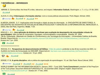 7 REFERÊNCIAS  -  REFERENCES ABRAM, S. Communities: the three R´s-roles, relevance, and respect.  Information Outlook,  Washington, v. 7, n. 6, p. 37-38, 2003. ALAVA, S. (Org.)  Ciberespaço e formações abertas:  rumo a novas práticas educacionais. Porto Alegre: Artmed, 2002.  *   ALMEIDA JÚNIOR,  O. F. Implicações entre formação e objeto da área de informação.  In: ENCUENTRO DE DIRECTORES, 8.;  ENCUENTRO DE DOCENTES DE ESCUELAS DE BIBLIOTECOLOGÍA Y CIENCIAS DE LA INFORMACIÓN DEL MERCOSUR, 6.,  2004a, Mar Del Plata, Argentina.  Anais.  1 CD. ** ARAÚJO, L. H. L.  Uma aplicação da dinâmica não-linear para avaliação de desempenho de comunidades virtuais de  aprendizagem:  além da tela do computador: linguagem, emocionalidade e corporalidade.  Brasília, DF. 2004.  198 fls. Dissertação  (Mestrado em Gestão do Conhecimento e da Tecnologia da Informação) – Universidade Católica de Brasília,  Brasília. Disponível em:  http://www.bdtd.ucb.br/tede/tde_arquivos/3/TDE-2005-03-08T15:27:32Z-170/Publico/Dissetacao_LuizHenrique.pdf   Acesso em 1 jun. 2005.  ROCHA, H.V.  Perspectivas de desenvolvimento doTelEduc .  Vídeo de palestra  proferida no dia 26 de novembro   de 2003, no  Auditório do Centro de Computação da UNICAMP. Disponível em:  http://www.ccuec.unicamp.br/ead/index_html?foco2=Eventos/ 75574/943135&focomenu=Eventos   Acesso em: 10 jun. 2004.  -------------------- SENGE, P. M.  A quinta disciplina : arte e prática da organização de aprendizagem. 10. ed. São Paulo: Nova Cultural, 2002. *   **  *** WORLD SUMMIT ON THE INFORMATION SOCIETY, Geneve, 2003 – Tunis 2005.  Tunis Commitment:  president of the PrepCom  of the Tunis phase: Document WSIS-05/TUNIS/DOC/7-E. 18 november 2005. Original: english.  Disponível em: http://www.itu.int/wsis/docs2/tunis/off/7.pdf   Acesso em: 17 dez. 2005. 