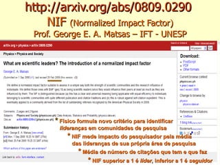 http://arxiv.org/abs/0809.0290   NIF  (Normalized Impact Factor) Prof. George E. A. Matsas – IFT - UNESP *   Físico formula novo critério para identificar lideranças  em comunidades de pesquisa  *   NIF mede impacto do pesquisador pela média das lideranças de sua própria área de pesquisa *  Média de número de citações que tem e que faz  *  NIF superior a 1 é  líder , inferior a 1 é  seguidor 