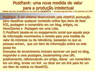 PostRank: uma nova medida de valor  para a produção intelectual Fonte:  lista bib_virtual@ibict.br em nome de  [email_address]   -  Enviada:segunda-feira, 7 de setembro de 2009 PostRank  é um sistema desenvolvido pela AideRSS pontuação  para classificar qualquer conteúdo online tipo itens de feed  RSS, postagem e comentário em um blog, artigos, ou  NewsStories e  Postagem em uma Lista.  O PostRank baseia-se no engajamento social que aquela peça  de informação movimentou e remete para uma medida de  valor do interesse ou da relevância, baseadas no que as  pessoas acham,  que um item de informação online na web  possa ter. Exemplos de envolvimento incluem escrever um post no blog,  responder a uma postagem, bookmarking uma URL  publicamente, referenciando um artigo, deixar  um comentário  em um blog, enviar um link  ou clicar em um link para ler um  um item de noticia no NewsRSS. 