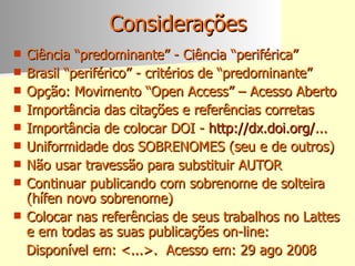 Considerações Ciência “predominante” - Ciência “periférica” Brasil “periférico” - critérios de “predominante” Opção: Movimento “Open Access” – Acesso Aberto Importância das citações e referências corretas  Importância de colocar DOI -  http://dx.doi.org/ ... Uniformidade dos SOBRENOMES (seu e de outros) Não usar travessão para substituir AUTOR Continuar publicando com sobrenome de solteira (hífen novo sobrenome)  Colocar nas referências de seus trabalhos no Lattes e em todas as suas publicações on-line: Disponível em: <...>.  Acesso em: 29 ago 2008  